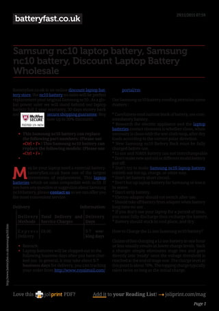 29/11/2011 07:59
                                                 batteryfast.co.uk


                                                Samsung nc10 laptop battery, Samsung
                                                nc10 battery, Discount Laptop Battery
                                                Wholesale
                                                Batteryfast.co.uk is an online discount laptop bat-          portal/rm.
                                                tery store, the nc10 battery on sales will be perfect
                                                replacement your original Samsung nc10 . As a glo-      Use Samsung nc10 battery needing attention some
                                                bal power saler we will stand behind our laptop         matters :
                                                battery full 1 year warranty, 30 days money back
                                                and                secure shopping guarantee. Buy       * Carefulness read narrate book of battery, use com-
                                                                   now up to 30% discount!.             mendatory battery.
                                                                                                        * Research the electric appliance and the laptop
                                                                                                        batteries contact elements is whether clean, when
                                                   •	 This Samsung nc10 battery can replace             necessity is clean with the wet cloth mop, after dry
                                                      the following part numbers: (Please use           loads according to the correct polar direction.
                                                      «Ctrl + F» ) This Samsung nc10 battery can        * New Samsung nc10 Battery Pack must be fully
                                                      replace the following models: (Please use         charged before use.
                                                      «Ctrl + F» )                                      * Li-ion and NiMH Battery can not interchangeable.
                                                   •	                                                   * Don’t make new and old or different model battery
                                                                                                        put off.


                                                M
                                                        ay be your laptop need a external battery.      * Don’t try to make Samsung nc10 laptop battery
                                                        batteryfast.co.uk have one of the largest       rebirth use hot up, charge, or other way.
                                                        inventories of replacement. This laptop         * Don’t let battery short circuit.
                                                batteries which on sales compatible with nc10. If       * Don’t hot up laptop battery for Samsung or loss it
                                                you have any question or suggestion about Samsung       in water.
                                                nc10 battery, please contact us so we can offer you     * Don’t strip battery.
                                                the most convenient service.                            * Electro-adapter should cut switch after use.
                                                                                                        * Should take off battery from adapter when battery
                                                Delivery                              Information:      long time no use .
                                                                                                        * If you don’t use your laptop for a period of time,
                                                  Deliver y Total Delivery and Delivery                 you must fully discharge then recharge the battery.
                                                  Methods Service Charges      Days                     * Battery should stock in cool place, and dry.
http://www.batteryfast.co.uk/samsung/nc10.htm




                                                  E x p r e s s £8.00                    5-7 wor-       How to Charge the Li-ion Samsung nc10 battery?
                                                  Delivery                               king days
                                                                                                        Claims of fast charging a Li-ion battery in one hour
                                                   •	 Remark:                                           or less usually results in lower charge levels. Such
                                                   •	 Laptop batteries will be shipped out in the       a charger simply eliminates stage two and goes
                                                      following business days after you have chec-      directly into ‘ready’ once the voltage threshold is
                                                      ked out. In general, it may take about 5-7        reached at the end of stage one. The charge level at
                                                      business days for delivery, you can tracking      this point is about 70%. The topping charge typically
                                                      your order from http://www.royalmail.com/         takes twice as long as the initial charge.




                                                Love this                    PDF?            Add it to your Reading List! 4 joliprint.com/mag
                                                                                                                                                      Page 1
 