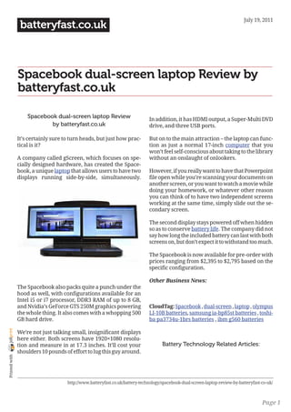July 19, 2011
                 batteryfast.co.uk



                Spacebook dual-screen laptop Review by
                batteryfast.co.uk

                    Spacebook dual-screen laptop Review                       In addition, it has HDMI output, a Super-Multi DVD
                            by batteryfast.co.uk                              drive, and three USB ports.

                It’s certainly sure to turn heads, but just how prac-         But on to the main attraction – the laptop can func-
                tical is it?                                                  tion as just a normal 17-inch computer that you
                                                                              won’t feel self-conscious about taking to the library
                A company called gScreen, which focuses on spe-               without an onslaught of onlookers.
                cially designed hardware, has created the Space-
                book, a unique laptop that allows users to have two           However, if you really want to have that Powerpoint
                displays running side-by-side, simultaneously.                file open while you’re scanning your documents on
                                                                              another screen, or you want to watch a movie while
                                                                              doing your homework, or whatever other reason
                                                                              you can think of to have two independent screens
                                                                              working at the same time, simply slide out the se-
                                                                              condary screen.

                                                                              The second display stays powered off when hidden
                                                                              so as to conserve battery life. The company did not
                                                                              say how long the included battery can last with both
                                                                              screens on, but don’t expect it to withstand too much.

                                                                              The Spacebook is now available for pre-order with
                                                                              prices ranging from $2,395 to $2,795 based on the
                                                                              specific configuration.

                                                                              Other Business News:
                The Spacebook also packs quite a punch under the
                hood as well, with configurations available for an
                Intel i5 or i7 processor, DDR3 RAM of up to 8 GB,
                and Nvidia’s GeForce GTS 250M graphics powering               CloudTag: Spacebook , dual-screen , laptop , olympus
                the whole thing. It also comes with a whopping 500            LI-10B batteries, samsung ia-bp85st batteries , toshi-
                GB hard drive.                                                ba pa3734u-1brs batteries , ibm g560 batteries
joliprint




                We’re not just talking small, insignificant displays
                here either. Both screens have 1920×1080 resolu-
                tion and measure in at 17.3 inches. It’ll cost your                  Battery Technology Related Articles:
                shoulders 10 pounds of effort to lug this guy around.
 Printed with




                                     http://www.batteryfast.co.uk/battery-technology/spacebook-dual-screen-laptop-review-by-batteryfast-co-uk/



                                                                                                                                        Page 1
 