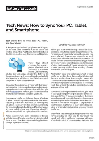 September 30, 2011
                 batteryfast.co.uk



                Tech News: How to Sync Your PC, Tablet,
                and Smartphone

                Tech News: How to Sync Your PC, Tablet,
                and Smartphone
                                                                                          What Do You Need to Sync?
                A few years ago business people carried a laptop
                on the road, used a desktop PC in the office, and             Before you start downloading a bunch of cloud-
                worked on another PC at home. Maybe they had a                connected apps, take a second to lay out your needs.
                BlackBerry, too–but only if they were real big shots.         For example, if you mostly work at home, and you
                                                                              attend relatively few meetings, you might not need
                                                                              to sync your calendar across multiple devices. If
                                                                              you’re a writer or some other creative type on the
                                           These days almost                  go, you may want a way to log your constant stream
                                           everyone has a smart-              of ideas electronically. If you’re working on a joint
                                           phone, whether it runs             project, you may need to share a variety of docu-
                                           Android, iOS, Windows              ments with your colleagues.
                                           Phone 7, or BlackBerry
                OS. You may also carry a tablet with a different OS           Another key point is to understand which of your
                than your phone. And you might pack an ultralight             platforms need to share data, and which types of
                MacBook Air in addition to your Windows-based                 data you need to share. For example, I have a Wi-
                computer at home or at the office.                            Fi-only iPad 2 that I use exclusively as an email and
                                                                              Web-browsing tool; I don’t really need to access my
                Managing those disparate devices, with their assor-           work data with it, though I do use it infrequently
                ted operating systems, applications, and connecti-            as a note-taking tool.
                vity options, can be a nightmare. But with the right
                mix of software and services, you can easily handle           If you work in a corporate environment, you have
                multiple platforms and integrate your data.                   to take your company’s IT policies into considera-
                                                                              tion, as well. Your IT managers may have their own
                I use several platforms. At home, I’m on Windows              ideas about which kinds of information the company
                7, when I’m working on my desktop PC. For travel,             wants living in the cloud versus on its own servers.
                I recently shifted to a MacBook Air running Mac               Be sure to touch base with your IT department if
                OS X Lion. I also have an iPad 2, which I use mostly          you think you might want to share potentially sen-
                for occasional email checking and Web browsing.               sitive or proprietary information across devices or
                My main mobile phone is an iPhone–but a Droid X,              platforms.
                which runs Android, has replaced my office landline.
joliprint




                                                                              The bottom line is that your integration needs will
                As you can see, I own a fairly eclectic mix of devices        vary depending on what you do, how much you
                and platforms. It’s quite a juggling act, keeping all of      travel, and which platforms you carry with you.
                them in sync. Thanks to some useful applications,             With that in mind, it’s time to take a look at a few
 Printed with




                though, it gets much easier.



                                         http://www.batteryfast.co.uk/battery-technology/tech-news-how-to-sync-your-pc-tablet-and-smartphone/



                                                                                                                                       Page 1
 