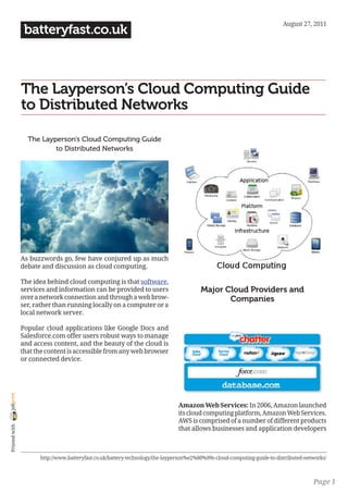 August 27, 2011
                 batteryfast.co.uk



                The Layperson’s Cloud Computing Guide
                to Distributed Networks

                  The Layperson’s Cloud Computing Guide
                          to Distributed Networks




                As buzzwords go, few have conjured up as much
                debate and discussion as cloud computing.

                The idea behind cloud computing is that software,
                services and information can be provided to users                       Major Cloud Providers and
                over a network connection and through a web brow-                              Companies
                ser, rather than running locally on a computer or a
                local network server.

                Popular cloud applications like Google Docs and
                Salesforce.com offer users robust ways to manage
                and access content, and the beauty of the cloud is
                that the content is accessible from any web browser
                or connected device.
joliprint




                                                                              Amazon Web Services: In 2006, Amazon launched
                                                                              its cloud computing platform, Amazon Web Services.
                                                                              AWS is comprised of a number of different products
 Printed with




                                                                              that allows businesses and application developers



                      http://www.batteryfast.co.uk/battery-technology/the-layperson%e2%80%99s-cloud-computing-guide-to-distributed-networks/



                                                                                                                                      Page 1
 