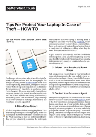 August 29, 2011
                 batteryfast.co.uk



                Tips For Protect Your Laptop In Case of
                Theft – HOW TO

                Tips For Protect Your Laptop In Case of Theft                  the word out that your laptop is missing. Even if
                - HOW TO                                                       the police can’t find your missing MacBook, stolen
                                                                               computer hardware is entered into a national data-
                                                                               base, so if someone tries to sell your laptop, there’s
                                                                               a good chance it will raise a red flag when they do,
                                                                               even if they’re across the country.

                                                                               If you live near a university, be sure and tell the
                                                                               campus police about your missing laptop as well,
                                                                               and don’t forget about alerting any private security
                                                                               in the area where you were working when the lap-
                                                                               top disappeared.

                                                                                    2. Inform Local Repair and Pawn
                                                                                                 Shops
                                                                               Tell any pawn or repair shops in your area about
                                                                               your missing computer. Be sure and give them se-
                Our laptops often contain a lot of sensitive data for          rial numbers and describe any identifiable features,
                work and personal use, and for most people, the                such as scratches in the case or worn paint. Most
                thought of losing all that information is more than            reputable pawn or repair shops will check with the
                a little frightening. The sudden, unexpected loss (or          local police department before purchasing used lap-
                worse, theft) of expensive equipment and delicate              tops, but it never hurts to make them aware of your
                documents doesn’t have to be a paralyzing expe-                plight, either.
                rience, however. Here are some quick tips outlining
                steps you should take should your laptop become                     3. Contact Your Insurance Agent
                lost. We’ve also added a few handy precautionary
                measures you can take beforehand, so your laptop               Many insurance policies for homeowners and some
                has a better chance of making it home safe if the              renters will cover stolen computer hardware, even
                two of you become separated.                                   if the item wasn’t taken from your residence. If your
                                                                               laptop was stolen out of your vehicle, its loss could
                            1. File a Police Report                            be covered by your automobile insurance. If your
                                                                               laptop is company property, it is most definitely
joliprint




                While it may seem obvious, many people don’t bo-               going to be covered by your company’s insurance
                ther to file police reports on lost property under the         policy. Get in touch with your insurance agent and
                assumption that there’s little law enforcement can             inquire about filing a claim so that you can recover
                do. While this may or may not be the case (depen-              some of the cost of replacing your laptop. You’ll likely
 Printed with




                ding on your situation), contacting the police gets



                                            http://www.batteryfast.co.uk/battery-technology/tips-for-protect-your-laptop-in-case-of-theft-how-to/



                                                                                                                                           Page 1
 