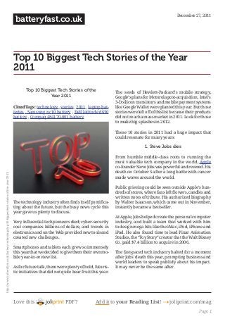 Love this PDF? Add it to your Reading List! 4 joliprint.com/mag
batteryfast.co.uk
Top 10 Biggest Tech Stories of the Year
2011
Top 10 Biggest Tech Stories of the
Year 2011
CloudTags: technology , stories , 2011 , laptop bat-
teries , Samsung nc10 battery , Dell latitude d630
battery , Compaq 484170-001 battery 
The technology industry often finds itself pontifica-
ting about the future, but the busy news cycle this
year gave us plenty to discuss.
Very influential tech pioneers died; cyber-security
cost companies billions of dollars; and trends in
electronics and on the Web provided new tools and
created new challenges.
Smartphones and tablets each grew so immensely
this year that we decided to give them their own mo-
bile year-in-review list.
As for future talk, there were plenty of bold, futuris-
tic initiatives that did not quite bear fruit this year.
The seeds of Hewlett-Packard’s mobile strategy,
Google’s plans for Motorola post-acquisition, Intel’s
3-D silicon transistors and mobile payment systems
like Google Wallet were planted this year. But those
stories were left off of this list because their products
did not reach a mass market in 2011. Look for those
to make big splashes in 2012.
These 10 stories in 2011 had a huge impact that
could resonate for many years:
1. Steve Jobs dies
From humble middle-class roots to running the
most valuable tech company in the world, Apple
co-founder Steve Jobs was powerful and revered. His
death on October 5 after a long battle with cancer
made waves around the world.
Public grieving could be seen outside Apple’s hun-
dreds of stores, where fans left flowers, candles and
written notes of tribute. His authorized biography
by Walter Isaacson, which came out in November,
instantly became a bestseller.
At Apple, Jobs helped create the personal computer
industry, and built a team that worked with him
to design mega hits like the iMac, iPod, iPhone and
iPad. He also found time to lead Pixar Animation
Studios, the “Toy Story” creator that the Walt Disney
Co. paid $7.4 billion to acquire in 2006.
The fast-paced tech industry halted for a moment
after Jobs’ death this year, prompting business and
world leaders to speak publicly about his impact.
It may never be the same after.
December 27, 2011
http://www.batteryfast.co.uk/battery-technology/top-10-biggest-tech-stories-of-the-year-2011/
Page 1
 