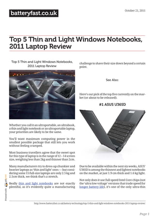 October 21, 2011
                 batteryfast.co.uk



                Top 5 Thin and Light Windows Notebooks,
                2011 Laptop Review

                 Top 5 Thin and Light Windows Notebooks,                        challenge to shave their size down beyond a certain
                            2011 Laptop Review                                  point.



                                                                                                         See Also:



                                                                                Here’s our pick of the top five currently on the mar-
                                                                                ket (or about to be released).

                                                                                                  #1 ASUS U36SD




                Whether you call it an ultraportable, an ultrabook,
                a thin and light notebook or an ultraportable laptop,
                your priorities are likely to be the same.

                You’ll want maximum computing power in the
                smallest possible package that still lets you work
                without feeling cramped.

                Most business travellers agree that the sweet spot
                for this type of laptop is in the range of 12 – 14 screen
                size, weighing less than 2kg and thinner than 2cm.

                Many manufacturers try to dress up chunkier and                 Due to be available within the next six weeks, ASUS’
                heavier laptops as ‘thin and light’ ones — but consi-           U36SD is among the thinnest and lightest notebooks
                dering some 15 full-size laptops are only 2.5 kg and            on the market, at just 1.9 cm thick and 1.6 kg light.
joliprint




                2.5cm thick, we think that’s a stretch.
                                                                                Not only does it use full-speed Intel Core chips (not
                Really thin and light notebooks are not exactly                 the ‘ultra low voltage’ versions that trade speed for
                plentiful, as it’s evidently quite a manufacturing              longer battery life), it’s one of the only ultra-thin
 Printed with




                                     http://www.batteryfast.co.uk/battery-technology/top-5-thin-and-light-windows-notebooks-2011-laptop-review/



                                                                                                                                         Page 1
 
