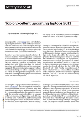 September 20, 2011
                 batteryfast.co.uk




                Top 6 Excellent upcoming laptops 2011

                   Top 6 Excellent upcoming laptops 2011                      the laptop can be awakened from the hybrid sleep
                                                                              mode in a matter of seconds, three to be precise.


                Looking out for a new laptop takes a lot of effort,                                                         2 – Acer Aspire S3:
                especially when there’s a truck-load of options avai-
                lable. So, to save you the time, we’ve gone through           Giving the Samsung Series 7 notebook a tough com-
                a number of notebooks, shortlisted the admissible             petition, the Acer Aspire S3 laptop sports the Acer
                candidates and compiled the 6 best upcoming lap-              Green Instant On technology for a reduced wakeup
                tops due to release in the following months.                  time of around 1.5 seconds. Yes you heard that right
                                                                              and besides the instant-resume functionality the
                Since they were first launched, notebooks have di-            light metal design adopted by the company also
                versified in almost every way possible. Some cater            gives the device a sturdy look. Wrapped with the
                to business-specific needs whilst others address the          13.3-inch HD LED display, you can enjoy movies,
                requirements of casual users, intense gamers and              videos and music in high quality with the profes-
                frequent on the go travelers. Additionally, these             sionally-tuned Dolby Home Theater v4. In addition
                gadgets have also differentiated on the basis of              to that, the laptop has made its way to our best up-
                size, shape and capabilities through the technology           coming list through offerings like the 240GB SSD,
                equipped. If there’s one thing that appears to have           Bluetooth 4.0 + HSR, FineTip chiclet keyboard, 7
                remained unchanged or rather only improved for                hours of battery life and options of Intel Core i3, i5
                the better – it’s their performance prowess. Have a           and i7 processors. The Aspire S3 notebook is priced
                look at the 6 best upcoming laptops we shortlisted            between €799 and €1199 and will be available by
                below and decide for yourself.                                the end of September.


                                                      1 – Samsung Series 7:                                              3 – Sony Vaio S Series:


                Searching for a laptop with a sturdy look and longe-          Starting at a price of around $1,000, the Sony S Series
                vity in battery life? The Samsung Series 7 notebook           laptop will shelf up from October 2 holding the AMD
                hosts just the same with its aluminum body and                Radeon HD 6630 Hybrid Graphics card, 1GB VRAM
                metal chassis. Combining performance and mobi-                and Intel Core i7 processor. And if its entertainment
                lity in one sleek form factor, the device is equipped         you seek, the notebook packs in a Blu-ray disc drive
                with the second generation Intel Core processors              for HD playback over the 15.5-inch LED backlit dis-
joliprint




                and a battery capable of providing up to 9 hours              play along with a built-in HD webcam that delivers
                of activity time. Furthermore, all frequently used            crisp and clear video through the Exmor sersor.
                control settings are placed in convenient locations.          Also, if your current laptop battery is letting you
                What’s more, featuring the Fast Start technology,             down, the Sony Vaio S Series notebook comes with
 Printed with




                                                     http://www.batteryfast.co.uk/battery-technology/top-6-excellent-upcoming-laptops-2011/



                                                                                                                                        Page 1
 