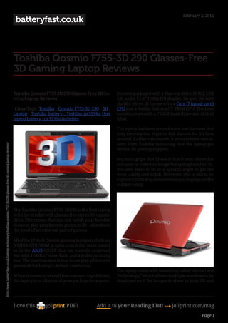 February 2, 2012
                                                                                                                     batteryfast.co.uk



                                                                                                                    Toshiba Qosmio F755-3D 290 Glasses-Free
                                                                                                                    3D Gaming Laptop Reviews

                                                                                                                    Toshiba Qosmio F755-3D 290 Glasses-Free 3D Ga-           It comes packaged with a Blue-ray drive, HDMI, USB
                                                                                                                    ming Laptop Reviews                                      3.0, and a 15.6” 1080p HD display. Its spec list isn’t
                                                                                                                                                                             shabby either. It comes with a Core i7 (quad-core)
                                                                                                                     CloudTags: Toshiba , Qosmio F755-3D 290 , 3D ,          CPU and a Nvidia Geforce GT 540M GPU. The base
                                                                                                                    Laptop , Toshiba battery , Toshiba pa3534u-1brs          model comes with a 750GB hard drive and 6GB of
                                                                                                                    laptop battery , pa3536u batteries                       RAM.

                                                                                                                                                                             The laptop has been around since late Summer, but
                                                                                                                                                                             only recently has it got its full feature list 3D fans
                                                                                                                                                                             wanted. Earlier this month, a press release was is-
                                                                                                                                                                             sued from Toshiba indicating that the laptop got
http://www.batteryfast.co.uk/battery-technology/toshiba-qosmio-f755-3d-290-glasses-free-3d-gaming-laptop-reviews/




                                                                                                                                                                             Nvidia 3D gaming support.

                                                                                                                                                                             My main gripe that I have is that it only allows for
                                                                                                                                                                             one user to view the image being displayed in 3D.
                                                                                                                                                                             You also have to sit at a specific angle to get the
                                                                                                                                                                             most clarity and depth. However, this is still to be
                                                                                                                                                                             expected from any autostereoscopic displays on the
                                                                                                                                                                             market today.




                                                                                                                    The Toshiba Qosmio F755-3D290 is the first laptop
                                                                                                                    to hit the market with glasses-free stereo 3D capabi-
                                                                                                                    lities. This means that you can watch your favorite
                                                                                                                    shows or play your favorite games in 3D – all without
                                                                                                                    the need of an external pair of glasses.

                                                                                                                    All of the 17-inch Qosmio gaming laptops include an
                                                                                                                    NVIDIA GTX 560M graphics card–the same model
                                                                                                                    as in the ASUS G53SX that we recently reviewed
                                                                                                                    but with 1.5GB of video RAM and a wider memory
                                                                                                                    bus. The short version is that it can play all current
                                                                                                                    games at the laptop’s default resolution.
                                                                                                                                                                             The laptop comes with something called “Active Lens
                                                                                                                    When it comes to overall features and capabilities,      Technology,” which allows multiple windows to be
                                                                                                                    this laptop is an all-around great package for anyone.   displayed on it for images to show in both 3D and




                                                                                                                    Love this                    PDF?             Add it to your Reading List! 4 joliprint.com/mag
                                                                                                                                                                                                                            Page 1
 