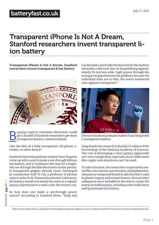 July 27, 2011
                 batteryfast.co.uk


                Transparent iPhone Is Not A Dream,
                Stanford researchers invent transparent li-
                ion battery
                Transparent iPhone Is Not A Dream, Stanford                        Cui devised a mesh-like framework for the battery
                researchers invent transparent li-ion battery                      electrodes, with each ‘line’ in the grid being approxi-
                                                                                   mately 35 microns wide. Light passes through the
                                                                                   transparent gaps between the gridlines; because the
                                                                                   individual lines are so thin, the entire meshwork
                                                                                   area appears transparent.”




                B
                      atteries used in consumer electronics could
                      get a facelift if Stanford researchers get their             (Picture) Stanford graduate student Yuan Yang holds
                      transparent battery commercialized.                          a transparent battery.

                Like the idea of a fully transparent cell phone, e-                Yang details the research in the July 25 edition of the
                reader, or other device?                                           Proceedings of the National Academy of Sciences.
                                                                                   The cost of developing a clear battery apparently
                Stanford University graduate student Yuan Yang has                 isn’t very complicated, especially since visible items
                come up with a way to make a see-through lithium                   like copper and aluminum can’t be used.
                ion battery, and it could pave the way for comple-
                tely see-through flexible electronics (some partial-               To solve this issue, the researchers evaporated a me-
                ly transparent gadgets already exist). Developed                   tal film over micron-size trenches of polydimethyl-
                in conjunction with Yi Cui, a professor of photon                  siloxane (a compound found in silicone that’s used
                science at the SLAC National Accelerator Laboratory,               in plastic surgery and contact lenses). Several other
joliprint




                the battery would cost nearly the same as a regular                substances were included in the mix to create the
                battery if produced on a mass scale, the creators say.             nearly invisible battery, including some really fancy
                                                                                   well-positioned electrolytes.
                So how does one make a see-through power
 Printed with




                source? According to Stanford News, “Yang and



                  http://www.batteryfast.co.uk/battery-technology/transparent-iphone-is-not-a-dream-stanford-researchers-invent-transparent-li-ion-



                                                                                                                                             Page 1
 