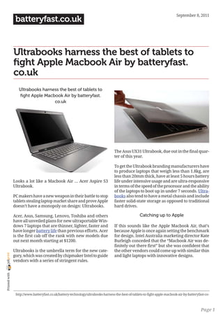 September 8, 2011
                 batteryfast.co.uk


                Ultrabooks harness the best of tablets to
                fight Apple Macbook Air by batteryfast.
                co.uk
                   Ultrabooks harness the best of tablets to
                   fight Apple Macbook Air by batteryfast.
                                   co.uk




                                                                                    The Asus UX31 Ultrabook, due out in the final quar-
                                                                                    ter of this year.

                                                                                    To get the Ultrabook branding manufacturers have
                                                                                    to produce laptops that weigh less than 1.8kg, are
                                                                                    less than 20mm thick, have at least 5 hours battery
                Looks a lot like a Macbook Air … Acer Aspire S3                     life under intensive usage and are ultra-responsive
                Ultrabook.                                                          in terms of the speed of the processor and the ability
                                                                                    of the laptops to boot up in under 7 seconds. Ultra-
                PC makers have a new weapon in their battle to stop                 books also tend to have a metal chassis and include
                tablets stealing laptop market share and prove Apple                faster solid-state storage as opposed to traditional
                doesn’t have a monopoly on design: Ultrabooks.                      hard drives.

                Acer, Asus, Samsung, Lenovo, Toshiba and others                                      Catching up to Apple
                have all unveiled plans for new ultraportable Win-
                dows 7 laptops that are thinner, lighter, faster and                If this sounds like the Apple Macbook Air, that’s
                have longer battery life than previous efforts. Acer                because Apple is once again setting the benchmark
                is the first cab off the rank with new models due                   for design. Intel Australia marketing director Kate
                out next month starting at $1200.                                   Burleigh conceded that the “Macbook Air was de-
                                                                                    finitely out there first” but she was confident that
                Ultrabooks is the umbrella term for the new cate-                   the other vendors could come up with similar thin
joliprint




                gory, which was created by chipmaker Intel to guide                 and light laptops with innovative designs.
                vendors with a series of stringent rules.
 Printed with




                 http://www.batteryfast.co.uk/battery-technology/ultrabooks-harness-the-best-of-tablets-to-fight-apple-macbook-air-by-batteryfast-co-



                                                                                                                                               Page 1
 