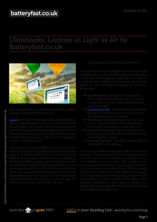 December 28, 2011
                                                                                                            batteryfast.co.uk



                                                                                                           Ultrabooks: Laptops as Light as Air by
                                                                                                           Batteryfast.co.uk

                                                                                                                                                                         What Makes an Ultrabook Different?

                                                                                                                                                                    Since Intel has trademarked the Ultrabook name, the
                                                                                                                                                                    company isn’t going to let PC makers slap the label
                                                                                                                                                                    on just any skinny laptop. A few requirements are
                                                                                                                                                                    involved. According to Intel, a laptop has to meet
                                                                                                                                                                    these five characteristics to qualify for the Ultra-
                                                                                                                                                                    book label.

                                                                                                                                                                       •	 Quick startup: Going from hibernate to
                                                                                                                                                                          keyboard interaction must take 7 seconds
                                                                                                                                                                          or less. Resume from sleep should be even
                                                                                                                                                                          faster than that.
                                                                                                           Find out whether one of these superthin, capable            • Long battery life: The minimum for a single
http://www.batteryfast.co.uk/battery-technology/ultrabooks-laptops-as-light-as-air-by-batteryfast-co-uk/




                                                                                                           laptops is the right choice for you.                           charge of the battery is 5 hours, and some
                                                                                                                                                                          models promise up to 8 hours.
                                                                                                           Apple’s most recent MacBook Air is selling like hot-        •	 Thinness: Ultrabooks need to be less than
                                                                                                           cakes, for good reason. Current Airs are incredibly            21mm (0.82 inch) thick. Most models that
                                                                                                           thin and light, and–unlike the first version–they’re           have come out so far are much thinner.
                                                                                                           powerful enough for most everyday work. But what            •	 Enhanced security: The laptop firmware
                                                                                                           if you don’t want an Apple laptop? Finally, thanks             has to support Intel’s Anti-Theft and Identity
                                                                                                           to Intel and its partners, you have a Windows al-              Protection technology.
                                                                                                           ternative: the Ultrabook.                                   •	 Powered by Intel: You didn’t expect Intel to
                                                                                                                                                                          allow AMD CPUs, did you?
                                                                                                           Ultrabooks are thinner, lighter, and in some ways
                                                                                                           faster than standard ultraportables. Most are barely     Of course, Ultrabooks ask you to make a few com-
                                                                                                           more than half an inch thick. Priced from around         promises. They don’t have room for optical drives,
                                                                                                           $800 to over $1500, these are premium products,          so you’ll need to add a USB DVD or Blu-ray drive to
                                                                                                           and they feel like it. Some early Ultrabooks eschew      load software or movie discs. The cramped sides
                                                                                                           cheap plastic in favor of materials such as aluminum     and back mean fewer ports, and a greater reliance
                                                                                                           and magnesium alloy. You’ll find solid-state drives in   on mini connections (such as Mini HDMI or Mini
                                                                                                           most units, making them seem snappier and more           DisplayPort). Most don’t have ethernet jacks; it’s
                                                                                                           responsive. Open the lid, and your Ultrabook will        Wi-Fi or nothing, short of breaking out another USB
                                                                                                           go from hibernate to working in seconds, and it’ll       peripheral. For most users, these trade-offs are wor-
                                                                                                           resume from sleep in the blink of an eye.                thwhile, and buying a new cable or adapter is a
                                                                                                                                                                    small extra price to pay for a half-inch-thick laptop
                                                                                                                                                                    that weighs about 3 pounds.




                                                                                                           Love this                    PDF?             Add it to your Reading List! 4 joliprint.com/mag
                                                                                                                                                                                                                  Page 1
 
