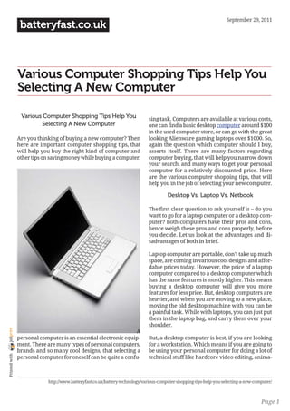 September 29, 2011
                 batteryfast.co.uk



                Various Computer Shopping Tips Help You
                Selecting A New Computer

                 Various Computer Shopping Tips Help You                      sing task. Computers are available at various costs,
                        Selecting A New Computer                              one can find a basic desktop computer around $100
                                                                              in the used computer store, or can go with the great
                Are you thinking of buying a new computer? Then               looking Alienware gaming laptops over $1000. So,
                here are important computer shopping tips, that               again the question which computer should I buy,
                will help you buy the right kind of computer and              asserts itself. There are many factors regarding
                other tips on saving money while buying a computer.           computer buying, that will help you narrow down
                                                                              your search, and many ways to get your personal
                                                                              computer for a relatively discounted price. Here
                                                                              are the various computer shopping tips, that will
                                                                              help you in the job of selecting your new computer.

                                                                                        Desktop Vs. Laptop Vs. Netbook

                                                                              The first clear question to ask yourself is – do you
                                                                              want to go for a laptop computer or a desktop com-
                                                                              puter? Both computers have their pros and cons,
                                                                              hence weigh these pros and cons properly, before
                                                                              you decide. Let us look at the advantages and di-
                                                                              sadvantages of both in brief.

                                                                              Laptop computer are portable, don’t take up much
                                                                              space, are coming in various cool designs and affor-
                                                                              dable prices today. However, the price of a laptop
                                                                              computer compared to a desktop computer which
                                                                              has the same features is mostly higher. This means
                                                                              buying a desktop computer will give you more
                                                                              features for less price. But, desktop computers are
                                                                              heavier, and when you are moving to a new place,
                                                                              moving the old desktop machine with you can be
                                                                              a painful task. While with laptops, you can just put
                                                                              them in the laptop bag, and carry them over your
                                                                              shoulder.
joliprint




                                                                 A
                personal computer is an essential electronic equip-           But, a desktop computer is best, if you are looking
                ment. There are many types of personal computers,             for a workstation. Which means if you are going to
                brands and so many cool designs, that selecting a             be using your personal computer for doing a lot of
 Printed with




                personal computer for oneself can be quite a confu-           technical stuff like hardcore video editing, anima-



                            http://www.batteryfast.co.uk/battery-technology/various-computer-shopping-tips-help-you-selecting-a-new-computer/



                                                                                                                                       Page 1
 