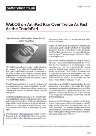 August 20, 2011
                 batteryfast.co.uk



                WebOS on An iPad Ran Over Twice As Fast
                As the TouchPad

                 WebOS on An iPad Ran Over Twice As Fast                     ning many times faster in the browser than it did
                           As the TouchPad                                   on the TouchPad.

                                                                             When HP announced its acquisition of Palm, the
                                                                             computing giant had already built the TouchPad
                                                                             hardware that sits on the shelves today. Basically,
                                                                             the TouchPad was a two-year old piece of hardware
                                                                             that the webOS team equipped with their tablet-
                                                                             friendly platform.

                                                                             Our source also indicated that HP also had plans to
                                                                             release a 7-inch version of the TouchPad, the Touch-
                                                                             Pad Go. This was already in production and before
                HP’s WebOS team almost certainly had an idea that            yesterday was expected to launch in the coming
                the company’s new tablet, the TouchPad, had very             months. It is unknown whether it will ever see a
                little chance of challenging Apple’s dominance in            public launch now. The TouchPad Go was seen as
                the tablet market, as the company’s webOS opera-             a better looking and nicer feeling device that had
                ting system was running “over twice as fast” on its          the potential to sell, with it believed that sales of
                rival’s iPad 2 tablet, a source close to the subject         the device would outpace the TouchPad’s if it had
                revealed.Update below.                                       been released before its larger cousin.

                With HP announcing it is to cease development of             We’ve also heard that HP in fact already had the next
                its webOS devices, we learned that before the HP’s           generation of TouchPad in the works. The details
                TouchPad tablet and Pre smartphones were even                are very fuzzy here but we believe that it would be
                released, everyone within the webOS team “wanted             a lighter model with a higher-resolution ‘retina’ dis-
                them gone”.                                                  play and a metal body. Nothing out of the ordinary
                                                                             if HP truly wanted to make a splash with its next
                The hardware reportedly stopped the team from in-            potential offering.
                novating beyond certain points because it was slow
                and imposed constraints, which was highlighted               Because webOS is limited to working on the Qual-
                when webOS was loaded on to Apple’s iPad device              comm chipset, potential hardware partners would
                and found to run the platform significantly faster           need to have a special version of webOS written for
                than the device for which it was originally deve-            their hardware. This makes it hard to determine a
joliprint




                loped.                                                       likely licensee, but we know that HP has already
                                                                             been working on porting webOS to other architec-
                With a focus on web technologies, webOS could be             tures, including Apple’s A5 SoC.
                deployed in the iPad’s Mobile Safari browser as a
 Printed with




                web-app; this produced similar results, with it run-



                                     http://www.batteryfast.co.uk/battery-technology/webos-on-an-ipad-ran-over-twice-as-fast-as-the-touchpad/



                                                                                                                                       Page 1
 