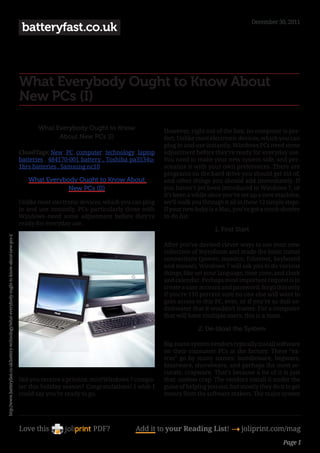December 30, 2011
                                                                                                 batteryfast.co.uk



                                                                                                What Everybody Ought to Know About
                                                                                                New PCs (I)

                                                                                                       What Everybody Ought to Know                    However, right out of the box, no computer is per-
                                                                                                             About New PCs (I)                         fect. Unlike most electronic devices, which you can
                                                                                                                                                       plug in and use instantly, Windows PCs need some
                                                                                                CloudTags: New , PC , computer , technology , laptop   adjustment before they’re ready for everyday use.
                                                                                                batteries , 484170-001 battery , Toshiba pa3534u-      You need to make your new system safe, and per-
                                                                                                1brs batteries , Samsung nc10                          sonalize it with your own preferences. There are
                                                                                                                                                       programs on the hard drive you should get rid of,
                                                                                                   What Everybody Ought to Know About                  and other things you should add immediately. If
                                                                                                               New PCs (II)                            you haven’t yet been introduced to Windows 7, or
                                                                                                                                                       it’s been a while since you’ve set up a new machine,
                                                                                                Unlike most electronic devices, which you can plug     we’ll walk you through it all in these 12 simple steps.
                                                                                                in and use instantly, PCs–particularly those with      If your new baby is a Mac, you’ve got a much shorter
                                                                                                Windows–need some adjustment before they’re            to-do list.
                                                                                                ready for everyday use.
                                                                                                                                                                           1. First Start
http://www.batteryfast.co.uk/battery-technology/what-everybody-ought-to-know-about-new-pcs-i/




                                                                                                                                                       After you’ve devised clever ways to use your new
                                                                                                                                                       collection of Styrofoam and made the basic initial
                                                                                                                                                       connections (power, monitor, Ethernet, keyboard
                                                                                                                                                       and mouse), Windows 7 will ask you to do various
                                                                                                                                                       things, like set your language, time zone, and clock
                                                                                                                                                       and calendar. Perhaps most important request is to
                                                                                                                                                       create a user account and password; forgo this only
                                                                                                                                                       if you’re 110 percent sure no one else will want to
                                                                                                                                                       gain access to this PC, ever, or if you’re so dull-as-
                                                                                                                                                       dishwater that it wouldn’t matter. For a computer
                                                                                                                                                       that will have multiple users, this is a must.

                                                                                                                                                                    2. De-bloat the System

                                                                                                                                                       Big-name system vendors typically install software
                                                                                                                                                       on their consumer PCs at the factory. These “ex-
                                                                                                                                                       tras” go by many names: bundleware, begware,
                                                                                                                                                       bloatware, shovelware, and perhaps the most ac-
                                                                                                                                                       curate, crapware. That’s because a lot of it is just
                                                                                                Did you receive a pristine, mintWindows 7 compu-       that: useless crap. The vendors install it under the
                                                                                                ter this holiday season? Congratulations! I wish I     guise of helping you out, but mostly they do it to get
                                                                                                could say you’re ready to go.                          money from the software makers. The major system




                                                                                                Love this                   PDF?            Add it to your Reading List! 4 joliprint.com/mag
                                                                                                                                                                                                       Page 1
 