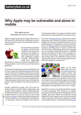 July 23, 2011
                 batteryfast.co.uk



                Why Apple may be vulnerable and alone in
                mobile

                              Why Apple may be                               Even though Google+ is an app on Android, native
                        vulnerable and alone in mobile                       integration across the platform is not rocket science.

                Apple’s staggering Q3 reports might allow them to            Microsoft’s Windows Phone 7 platform has native
                buy Dell twice and still have a boatload of cash in          integration with Twitter (in Mango), LinkedIn (in
                reserve, but they’ve got a real ecosystem and stra-          Mango) and Facebook. The phone allows a user to
                tegy problem.                                                upload images to Facebook in a click and Twitter
                                                                             in two. The Mango update has Facebook Places in-
                                        The Q3 profits were driven           tegration, allowing users to check in where they
                                        by iPhone and iPad sales;            are. Then there is Bing Maps, Microsoft’s mapping
                                        needless to say, the post-PC         service. In Mango, Bing will introduce a Yelp-like
                                        advocates got statistics to          feature allowing you to find events and places to
                                        back their assertions. Mo-           visit near your location. These are native features
                                        bile computing is Apple’s            tied to Bing. When you addNokia’s Navteq to the
                                        strength. Powerful Mac-              equation, Microsoft is now a strong player in loca-
                                        book Pros, lightweight               tion and navigation on the phone.
                Macbook Airs, iPhones and iPads are industry-de-
                fining products –but let’s focus on iOS devices in
                particular.
                                                                                                             Apple, on the other
                The growth of mobile phones has paralleled the rise                                          hand, doesn’t have its
                in social computing. Updating Facebook and Twitter                                           own social network or
                streams with text messages or pictures has made                                              location service. One
                using smartphones a part of this real-time sharing                                           could argue iCloud of-
                experience. Some of the most talked about mobile                                             fers photo sharing, but
                applications are social. Services around photo sha-          I think it is not similar to Facebook or Picasa. Twit-
                ring, status updates and location have seen explosive        ter should not be considered as Apple’s social layer
                growth. This has largely to do with the phones we            since it is not exclusive and Microsoft has similar
                have.                                                        integration in WP7 Mango. When it comes to map-
                                                                             ping, Apple is relying on their new rival – Google.
                Google’s Android has quite a few of its own ex-
                clusive features (Google Wallet, Google Maps and             Apple does not have any advantage when it comes
                Google+). Microsoft has a steady relationship with           to social computing. This brings me to Apple’s
joliprint




                Facebook and Twitter, two popular social networks.           strong quarter driven by their mobile devices. The
                Google decided to come up with its own social                Google+ app on an iPhone and Android’s strong
                network. Google+ brings Picasa (photo sharing) and           integration with Google services will at some point
                Latitude (location) – two widely used social features        make a consumer think about Android or maybe
 Printed with




                – to the phone. These are Google’s own services.             even Windows Phone 7. Both Microsoft and Google



                                           http://www.batteryfast.co.uk/battery-technology/why-apple-may-be-vulnerable-and-alone-in-mobile/



                                                                                                                                     Page 1
 