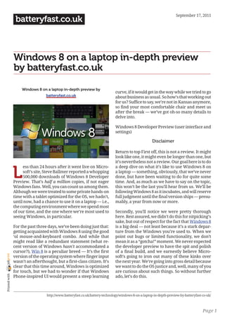 September 17, 2011
                 batteryfast.co.uk



                Windows 8 on a laptop in-depth preview
                by batteryfast.co.uk

                     Windows 8 on a laptop in-depth preview by
                                                                                curve, if it would get in the way while we tried to go
                                  batteryfast.co.uk                             about business as usual. So how’s that working out
                                                                                for us? Suffice to say, we’re not in Kansas anymore,
                                                                                so find your most comfortable chair and meet us
                                                                                after the break — we’ve got oh-so many details to
                                                                                delve into.

                                                                                Windows 8 Developer Preview (user interface and
                                                                                settings)

                                                                                                        Disclaimer

                                                                                Return to top First off, this is not a review. It might
                                                                                look like one, it might even be longer than one, but
                                                                                it’s nevertheless not a review. Our goal here is to do


                L
                     ess than 24 hours after it went live on Micro-             a deep dive on what it’s like to use Windows 8 on
                     soft’s site, Steve Ballmer reported a whopping             a laptop — something, obviously, that we’ve never
                     500,000 downloads of Windows 8 Developer                   done, but have been waiting to do for quite some
                Preview. That’s half a million copies, if not eager             time. And, as much as we have to say on the topic,
                Windows fans. Well, you can count us among them.                this won’t be the last you’ll hear from us. We’ll be
                Although we were treated to some private hands-on               following Windows 8 as it incubates, and will reserve
                time with a tablet optimized for the OS, we hadn’t,             full judgment until the final version ships — presu-
                until now, had a chance to use it on a laptop — i.e.,           mably, a year from now or more.
                the computing environment where we spend most
                of our time, and the one where we’re most used to               Secondly, you’ll notice we were pretty thorough
                seeing Windows, in particular.                                  here. Rest assured, we didn’t do this for nitpicking’s
                                                                                sake, but out of respect for the fact that Windows 8
                For the past three days, we’ve been doing just that:            is a big deal — not least because it’s a stark depar-
                getting acquainted with Windows 8 using the good                ture from the Windows you’re used to. When we
                ‘ol mouse-and-keyboard combo. And while that                    point out bugs or limited functionality, we don’t
                might read like a redundant statement (what re-                 mean it as a “gotcha!” moment. We never expected
                cent version of Windows hasn’t accommodated a                   the developer preview to have the spit and polish
                cursor?), Win 8 is a peculiar breed — It’s the first            of a final build, and we earnestly believe Micro-
joliprint




                version of the operating system where finger input              soft’s going to iron out many of these kinks over
                wasn’t an afterthought, but a first-class citizen. It’s         the next year. We’re going into gross detail because
                clear that this time around, Windows is optimized               we want to do the OS justice and, well, many of you
                for touch, but we had to wonder if that Windows                 are curious about such things. So without further
 Printed with




                Phone-inspired UI would present a steep learning                ado, let’s do this.



                                   http://www.batteryfast.co.uk/battery-technology/windows-8-on-a-laptop-in-depth-preview-by-batteryfast-co-uk/



                                                                                                                                         Page 1
 