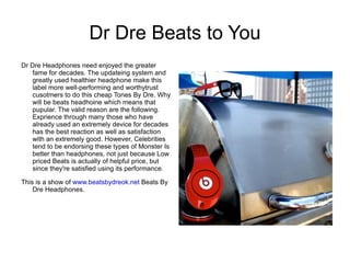 Dr Dre Beats to You
Dr Dre Headphones need enjoyed the greater
    fame for decades. The updateing system and
    greatly used healthier headphone make this
    label more well-performing and worthytrust
    cusotmers to do this cheap Tones By Dre. Why
    will be beats headhoine which means that
    pupular. The valid reason are the following.
    Exprience through many those who have
    already used an extremely device for decades
    has the best reaction as well as satisfaction
    with an extremely good. However, Celebrities
    tend to be endorsing these types of Monster Is
    better than headphones, not just because Low
    priced Beats is actually of helpful price, but
    since they're satisfied using its performance.

This is a show of www.beatsbydreok.net Beats By
    Dre Headphones.
 