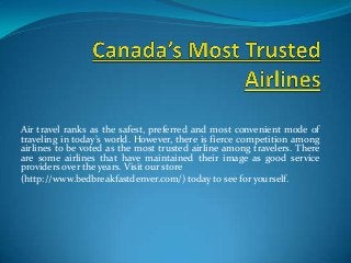 Air travel ranks as the safest, preferred and most convenient mode of
traveling in today’s world. However, there is fierce competition among
airlines to be voted as the most trusted airline among travelers. There
are some airlines that have maintained their image as good service
providers over the years. Visit our store
(http://www.bedbreakfastdenver.com/) today to see for yourself.
 