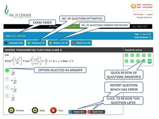 NO. OF QUESTIONS ATTEMPTED
EXAM TIMER
                           NO. OF QUESTION/S MARKED FOR REVIEW




  OPTION SELECTED AS ANSWER
                                                QUICK REVIEW OF
                                              QUESTIONS ANSWERED

                                                REPORT QUESTION
                                                WHICH HAS ERROR

                                              CLICK TO REVIEW THIS
                                                 QUESTION LATER
 