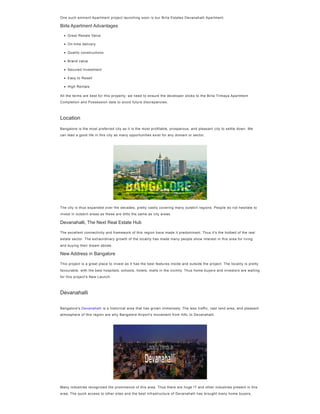 One such eminent Apartment project launching soon is our Birla Estates Devanahalli Apartment.
Birla Apartment Advantages
All the terms are best for this property; we need to ensure the developer sticks to the Birla Trimaya Apartment
Completion and Possession date to avoid future discrepancies.
Bangalore is the most preferred city as it is the most profitable, prosperous, and pleasant city to settle down. We
can lead a good life in this city as many opportunities exist for any domain or sector.
The city is thus expanded over the decades, pretty vastly covering many outskirt regions. People do not hesitate to
invest in outskirt areas as these are ditto the same as city areas.
Devanahalli, The Next Real Estate Hub
The excellent connectivity and framework of this region have made it predominant. Thus it's the hotbed of the real
estate sector. The extraordinary growth of the locality has made many people show interest in this area for living
and buying their dream abode.
New Address in Bangalore
This project is a great place to invest as it has the best features inside and outside the project. The locality is pretty
favourable, with the best hospitals, schools, hotels, malls in the vicinity. Thus home buyers and investors are waiting
for this project's New Launch.
Bangalore's Devanahalli is a historical area that has grown immensely. The less traffic, vast land area, and pleasant
atmosphere of this region are why Bangalore Airport's movement from HAL to Devanahalli.
Many industries recognized the prominence of this area. Thus there are huge IT and other industries present in this
area. The quick access to other sites and the best infrastructure of Devanahalli has brought many home buyers,
Great Resale Value
On-time delivery
Quality constructions
Brand value
Secured Investment
Easy to Resell
High Rentals
Location
Devanahalli
 