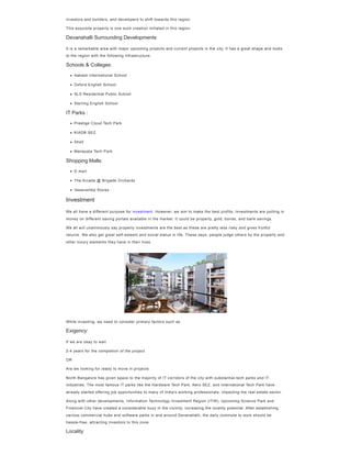 investors and builders, and developers to shift towards this region.
This exquisite property is one such creation initiated in this region.
Devanahalli Surrounding Developments
It is a remarkable area with major upcoming projects and current projects in the city. It has a great shape and looks
to the region with the following infrastructure.
Schools & Colleges:
IT Parks :
Shopping Malls:
We all have a different purpose for investment. However, we aim to make the best profits. Investments are putting in
money on different saving portals available in the market. It could be property, gold, bonds, and bank savings.
We all will unanimously say property investments are the best as these are pretty less risky and gives fruitful
returns. We also get great self-esteem and social status in life. These days, people judge others by the property and
other luxury elements they have in their lives.
While investing, we need to consider primary factors such as
Exigency:
If we are okay to wait
2-4 years for the completion of the project
OR
Are we looking for ready to move in projects
North Bangalore has given space to the majority of IT corridors of the city with substantial-tech parks and IT
industries. The most famous IT parks like the Hardware Tech Park, Aero SEZ, and International Tech Park have
already started offering job opportunities to many of India's working professionals, impacting the real estate sector.
Along with other developments, Information Technology Investment Region (ITIR), Upcoming Science Park and
Financial City have created a considerable buzz in the vicinity, increasing the locality potential. After establishing
various commercial hubs and software parks in and around Devanahalli, the daily commute to work should be
hassle-free, attracting investors to this zone.
Locality
Aakash International School
Oxford English School
SLS Residential Public School
Sterling English School
Prestige Cloud Tech Park
KIADB SEZ
Shell
Manayata Tech Park
D mart
The Arcade @ Brigade Orchards
Vasavamba Stores
Investment
 