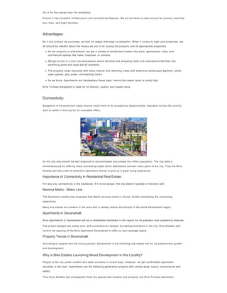 Go in for the places near the workplace
Ensure it has excellent infrastructure and connectivity features. We do not have to roam around for primary ones like
bus, train, and flight facilities.
Be it any product we purchase, we look for edges that keep us delightful. When it comes to high-cost properties, we
all should be heedful about the money we put in for buying the property and its appropriate properties.
Birla Trimaya Bangalore is ideal for its fashion, quality, and resale value.
Bangalore is the prominent place anyone could think of for prosperous Opportunities. Aspirants across the country
wish to settle in this city for its invariable offers.
So the city also should be well prepared to accommodate and please the inflow population. The city does a
tremendous job by offering many connecting roads which seamlessly connect many parts of the city. Thus the Birla
Estates will also craft its extensive Apartment shortly to give us a great living experience.
Importance of Connectivity in Residential Real Estate:
For any city, connectivity is the backbone. If it is not proper, the city doesn't operate or function well.
Namma Metro - Metro Line
The Apartment locality has proposed that Metro services come in shortly, further simplifying the commuting
experience.
Many bus stands are present in the area with a railway station and Airport in the same Devanahalli region.
Apartments in Devanahalli
Birla Apartments in Devanahalli will be a remarkable landmark in the region for its grandeur and compelling features.
The project designs are pretty cool, with contemporary designs by leading architects in the city. Birla Estates well
control the spacing of the Birla Apartment Devanahalli to offer us zero wastage space.
Property Trends in Devanahalli
According to experts and the survey panels, Devanahalli is the following real estate hub for its predominant growth
and development.
Why is Birla Estates Launching Mixed Development in this Locality?
People in the city prefer comfort and safer societies in recent days. However, we get comfortable apartment
societies in the town. Apartments are the following generation projects with utmost ease, luxury, convenience and
safety.
Thus Birla Estates has strategically fixed the appropriate location and property, the Birla Trimaya Apartment.
Advantages:
As the property is a Apartment, we get a variety of residential clusters like plots, apartments, villas, and
commercial spaces like malls, hospitals, or schools.
We get to live in a mini-city atmosphere where facilities like shopping malls and recreational facilities like
swimming pools and spas are all available.
The property looks exquisite with many natural and charming views with extensive landscaped gardens, parks,
open spaces, play areas, and walking tracks.
As we know, Apartments are trendsetters these days. Hence the resale value is pretty high.
Connectivity:
 