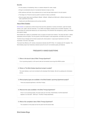 1. When is the launch date of Birla Trimaya Apartment?
It's an upcoming property, so the launch date will be declared once we get the RERA number.
2. Where is The Birla Estates Apartment project Located?
The exact address is yet to be furnished by the developer Birla Estates. We will be updating this information
shortly.
3. What property types are available in the Birla Estates' upcoming Apartment project?
4. What are the sizes available in the Birla Trimaya Apartment?
5. What is the completion date of Birla Trimaya Apartment?
Benefits
Birla Estates is a subdivision of Birla Groups that have their operations in almost all domains, right from textile,
cement, yarn, paper, salt and chemicals. It is an 8000 crore flagship company with an excellent reputation. The
brand follows the utmost best features by not compromising on the elements like transparency, quality, commitment
and superior design.
Birla Estates has a legacy of unparalleled vision to support its buyers and investors. The chain has about 1.2lakhs
employees across the globe. Thus the growth of the Birla Estates is also exponential, with 8000 crore turnover.
The Birla Group manages all the domain projects with utmost passion. It pays equal importance to all their
businesses, like salt to real estate.
The brand has offered us 23+ schools, educational institutes like BITS Pilani, 14+ temples and 18+ hospitals. The
Birla Estates project has tremendous demand across the city for its incredible quality and features.
As the property is trendsetting, there is a massive demand for rental, resale.
We get a considerable amount of recreational features to keep us lively.
With extensive land area, thus ourselves and our loved ones get ample space to live and explore
The design of a Three-tier security system is present to keep us protected.
We can expect ideal sizes like 600sqft, 900sqft, 1200sqft, 1500sqft and 2000+sqft in different fashions like
plots, apartments and villas.
Quality and cost-effectiveness are the primary benefits.
About Birla Estates:
FREQUENTLY ASKED QUESTIONS
There are proposed apartment in the Birla Trimaya.
Since it is an upcoming project, the exact sizes are not known. Nevertheless, the Birla Apartment
segment is to have 650 - 3000 Sq Ft. The Birla Trimaya apartments.
The completion of the project will be five years from the launch date.
Birla Estates Blogs
 