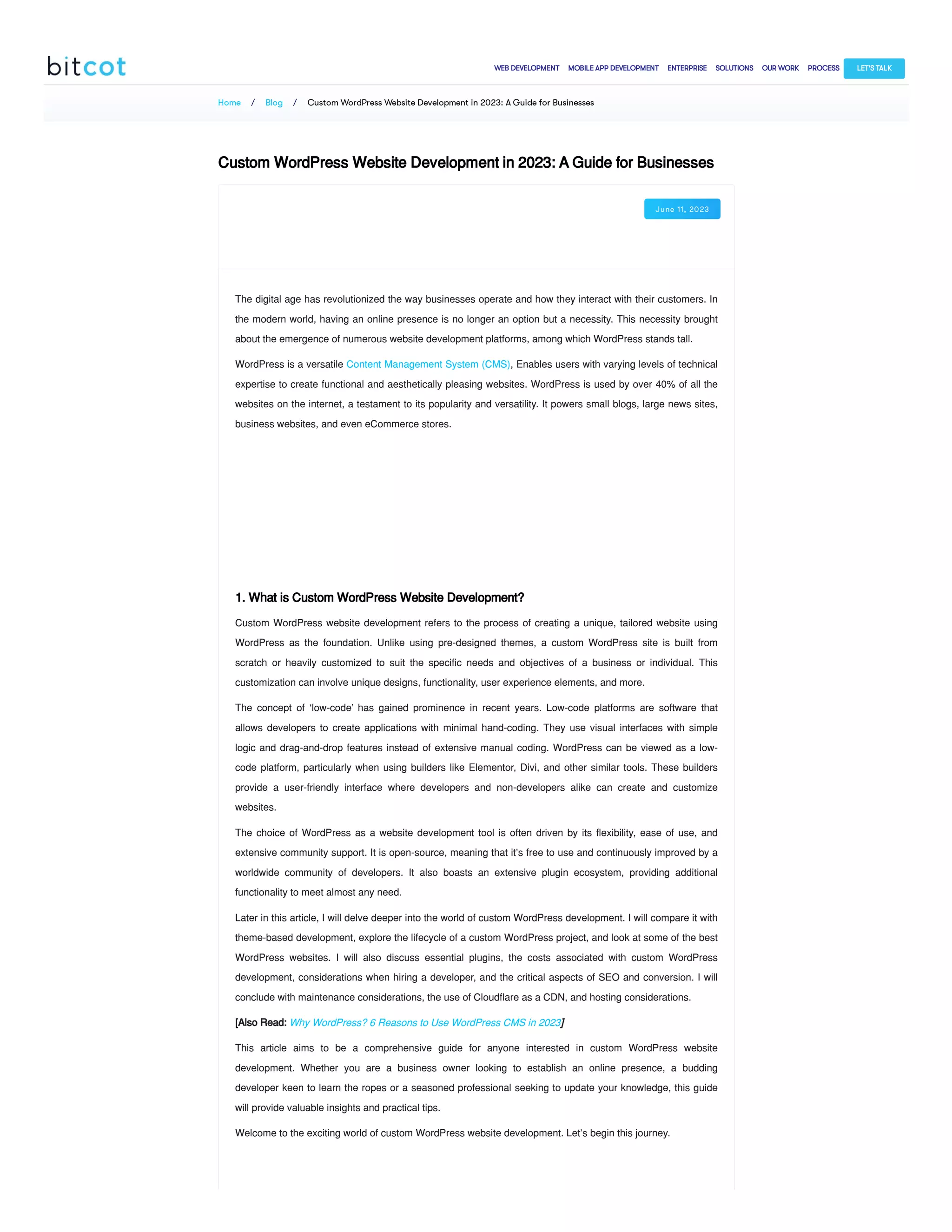 Home / Blog / Custom WordPress Website Development in 2023: A Guide for Businesses
Custom WordPress Website Development in 2023: A Guide for Businesses
June 11, 2023
The digital age has revolutionized the way businesses operate and how they interact with their customers. In
the modern world, having an online presence is no longer an option but a necessity. This necessity brought
about the emergence of numerous website development platforms, among which WordPress stands tall.
WordPress is a versatile Content Management System (CMS), Enables users with varying levels of technical
expertise to create functional and aesthetically pleasing websites. WordPress is used by over 40% of all the
websites on the internet, a testament to its popularity and versatility. It powers small blogs, large news sites,
business websites, and even eCommerce stores.
1. What is Custom WordPress Website Development?
Custom WordPress website development refers to the process of creating a unique, tailored website using
WordPress as the foundation. Unlike using pre-designed themes, a custom WordPress site is built from
scratch or heavily customized to suit the specific needs and objectives of a business or individual. This
customization can involve unique designs, functionality, user experience elements, and more.
The concept of ‘low-code’ has gained prominence in recent years. Low-code platforms are software that
allows developers to create applications with minimal hand-coding. They use visual interfaces with simple
logic and drag-and-drop features instead of extensive manual coding. WordPress can be viewed as a low-
code platform, particularly when using builders like Elementor, Divi, and other similar tools. These builders
provide a user-friendly interface where developers and non-developers alike can create and customize
websites.
The choice of WordPress as a website development tool is often driven by its flexibility, ease of use, and
extensive community support. It is open-source, meaning that it’s free to use and continuously improved by a
worldwide community of developers. It also boasts an extensive plugin ecosystem, providing additional
functionality to meet almost any need.
Later in this article, I will delve deeper into the world of custom WordPress development. I will compare it with
theme-based development, explore the lifecycle of a custom WordPress project, and look at some of the best
WordPress websites. I will also discuss essential plugins, the costs associated with custom WordPress
development, considerations when hiring a developer, and the critical aspects of SEO and conversion. I will
conclude with maintenance considerations, the use of Cloudflare as a CDN, and hosting considerations.
[Also Read: Why WordPress? 6 Reasons to Use WordPress CMS in 2023]
This article aims to be a comprehensive guide for anyone interested in custom WordPress website
development. Whether you are a business owner looking to establish an online presence, a budding
developer keen to learn the ropes or a seasoned professional seeking to update your knowledge, this guide
will provide valuable insights and practical tips.
Welcome to the exciting world of custom WordPress website development. Let’s begin this journey.
WEB DEVELOPMENT MOBILE APP DEVELOPMENT ENTERPRISE SOLUTIONS OUR WORK PROCESS LET'S TALK
 