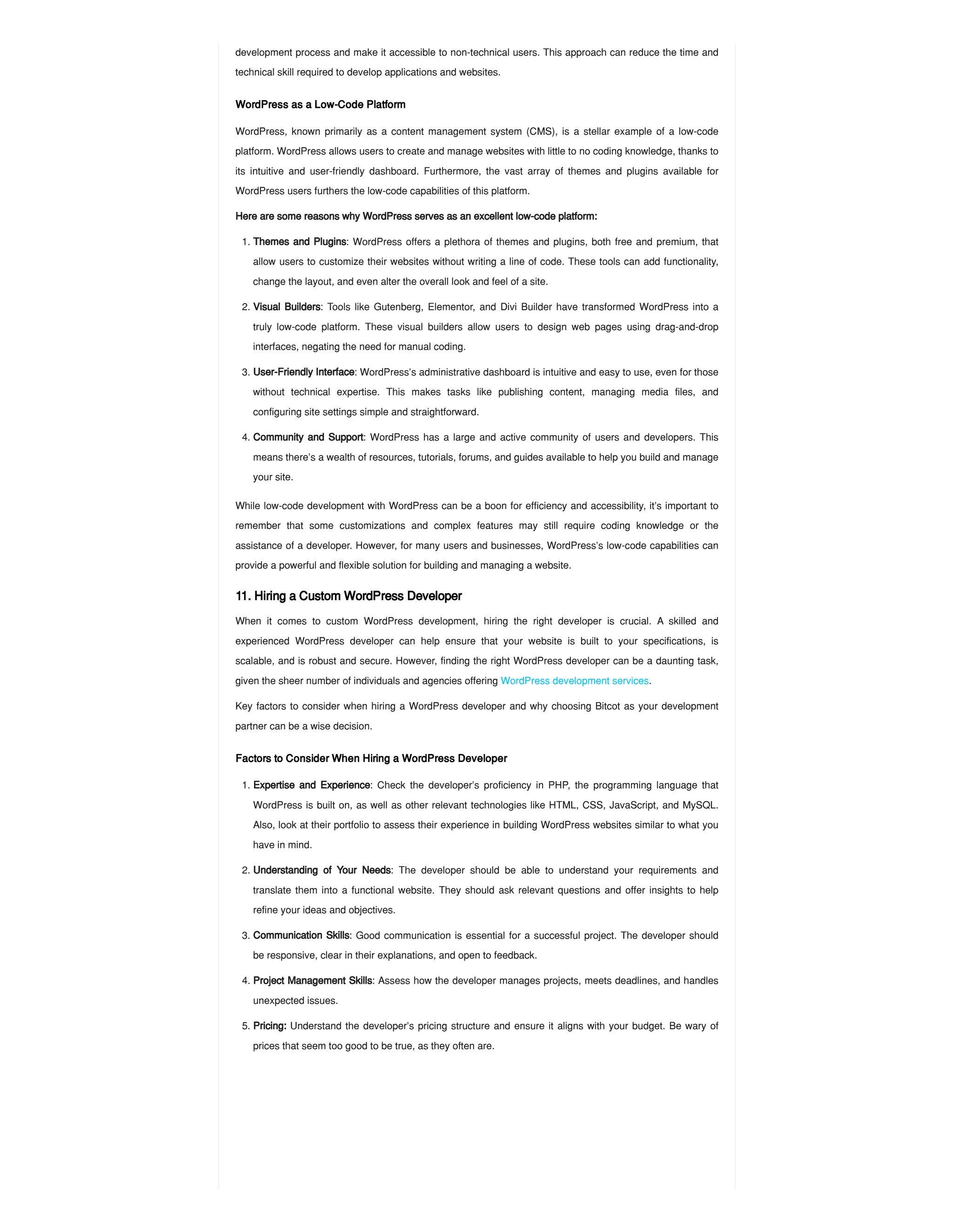 development process and make it accessible to non-technical users. This approach can reduce the time and
technical skill required to develop applications and websites.
WordPress as a Low-Code Platform
WordPress, known primarily as a content management system (CMS), is a stellar example of a low-code
platform. WordPress allows users to create and manage websites with little to no coding knowledge, thanks to
its intuitive and user-friendly dashboard. Furthermore, the vast array of themes and plugins available for
WordPress users furthers the low-code capabilities of this platform.
Here are some reasons why WordPress serves as an excellent low-code platform:
While low-code development with WordPress can be a boon for efficiency and accessibility, it’s important to
remember that some customizations and complex features may still require coding knowledge or the
assistance of a developer. However, for many users and businesses, WordPress’s low-code capabilities can
provide a powerful and flexible solution for building and managing a website.
11. Hiring a Custom WordPress Developer
When it comes to custom WordPress development, hiring the right developer is crucial. A skilled and
experienced WordPress developer can help ensure that your website is built to your specifications, is
scalable, and is robust and secure. However, finding the right WordPress developer can be a daunting task,
given the sheer number of individuals and agencies offering WordPress development services.
Key factors to consider when hiring a WordPress developer and why choosing Bitcot as your development
partner can be a wise decision.
Factors to Consider When Hiring a WordPress Developer
1. Themes and Plugins: WordPress offers a plethora of themes and plugins, both free and premium, that
allow users to customize their websites without writing a line of code. These tools can add functionality,
change the layout, and even alter the overall look and feel of a site.
2. Visual Builders: Tools like Gutenberg, Elementor, and Divi Builder have transformed WordPress into a
truly low-code platform. These visual builders allow users to design web pages using drag-and-drop
interfaces, negating the need for manual coding.
3. User-Friendly Interface: WordPress’s administrative dashboard is intuitive and easy to use, even for those
without technical expertise. This makes tasks like publishing content, managing media files, and
configuring site settings simple and straightforward.
4. Community and Support: WordPress has a large and active community of users and developers. This
means there’s a wealth of resources, tutorials, forums, and guides available to help you build and manage
your site.
1. Expertise and Experience: Check the developer’s proficiency in PHP, the programming language that
WordPress is built on, as well as other relevant technologies like HTML, CSS, JavaScript, and MySQL.
Also, look at their portfolio to assess their experience in building WordPress websites similar to what you
have in mind.
2. Understanding of Your Needs: The developer should be able to understand your requirements and
translate them into a functional website. They should ask relevant questions and offer insights to help
refine your ideas and objectives.
3. Communication Skills: Good communication is essential for a successful project. The developer should
be responsive, clear in their explanations, and open to feedback.
4. Project Management Skills: Assess how the developer manages projects, meets deadlines, and handles
unexpected issues.
5. Pricing: Understand the developer’s pricing structure and ensure it aligns with your budget. Be wary of
prices that seem too good to be true, as they often are.
 