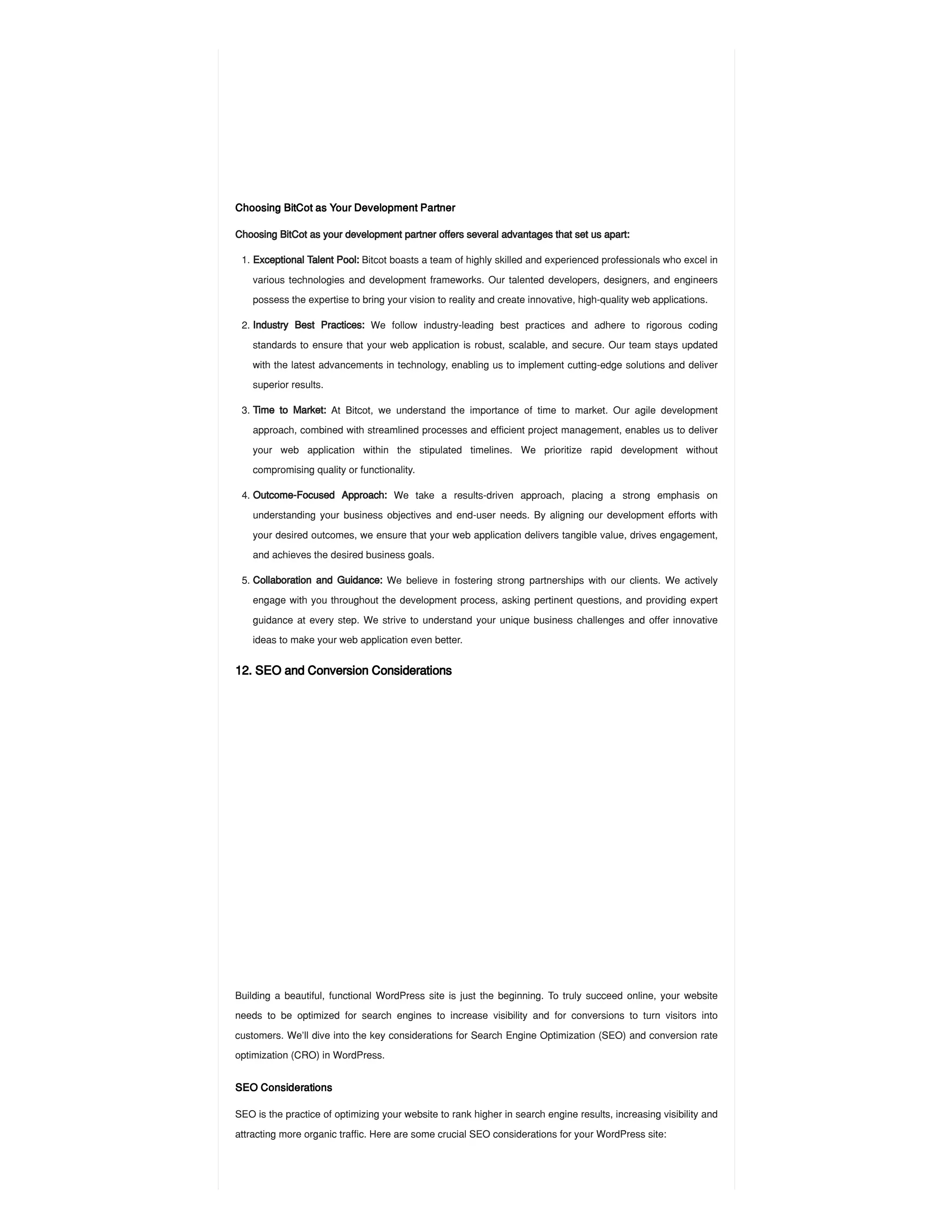 Choosing BitCot as Your Development Partner
Choosing BitCot as your development partner offers several advantages that set us apart:
12. SEO and Conversion Considerations
Building a beautiful, functional WordPress site is just the beginning. To truly succeed online, your website
needs to be optimized for search engines to increase visibility and for conversions to turn visitors into
customers. We’ll dive into the key considerations for Search Engine Optimization (SEO) and conversion rate
optimization (CRO) in WordPress.
SEO Considerations
SEO is the practice of optimizing your website to rank higher in search engine results, increasing visibility and
attracting more organic traffic. Here are some crucial SEO considerations for your WordPress site:
1. Exceptional Talent Pool: Bitcot boasts a team of highly skilled and experienced professionals who excel in
various technologies and development frameworks. Our talented developers, designers, and engineers
possess the expertise to bring your vision to reality and create innovative, high-quality web applications.
2. Industry Best Practices: We follow industry-leading best practices and adhere to rigorous coding
standards to ensure that your web application is robust, scalable, and secure. Our team stays updated
with the latest advancements in technology, enabling us to implement cutting-edge solutions and deliver
superior results.
3. Time to Market: At Bitcot, we understand the importance of time to market. Our agile development
approach, combined with streamlined processes and efficient project management, enables us to deliver
your web application within the stipulated timelines. We prioritize rapid development without
compromising quality or functionality.
4. Outcome-Focused Approach: We take a results-driven approach, placing a strong emphasis on
understanding your business objectives and end-user needs. By aligning our development efforts with
your desired outcomes, we ensure that your web application delivers tangible value, drives engagement,
and achieves the desired business goals.
5. Collaboration and Guidance: We believe in fostering strong partnerships with our clients. We actively
engage with you throughout the development process, asking pertinent questions, and providing expert
guidance at every step. We strive to understand your unique business challenges and offer innovative
ideas to make your web application even better.
 
