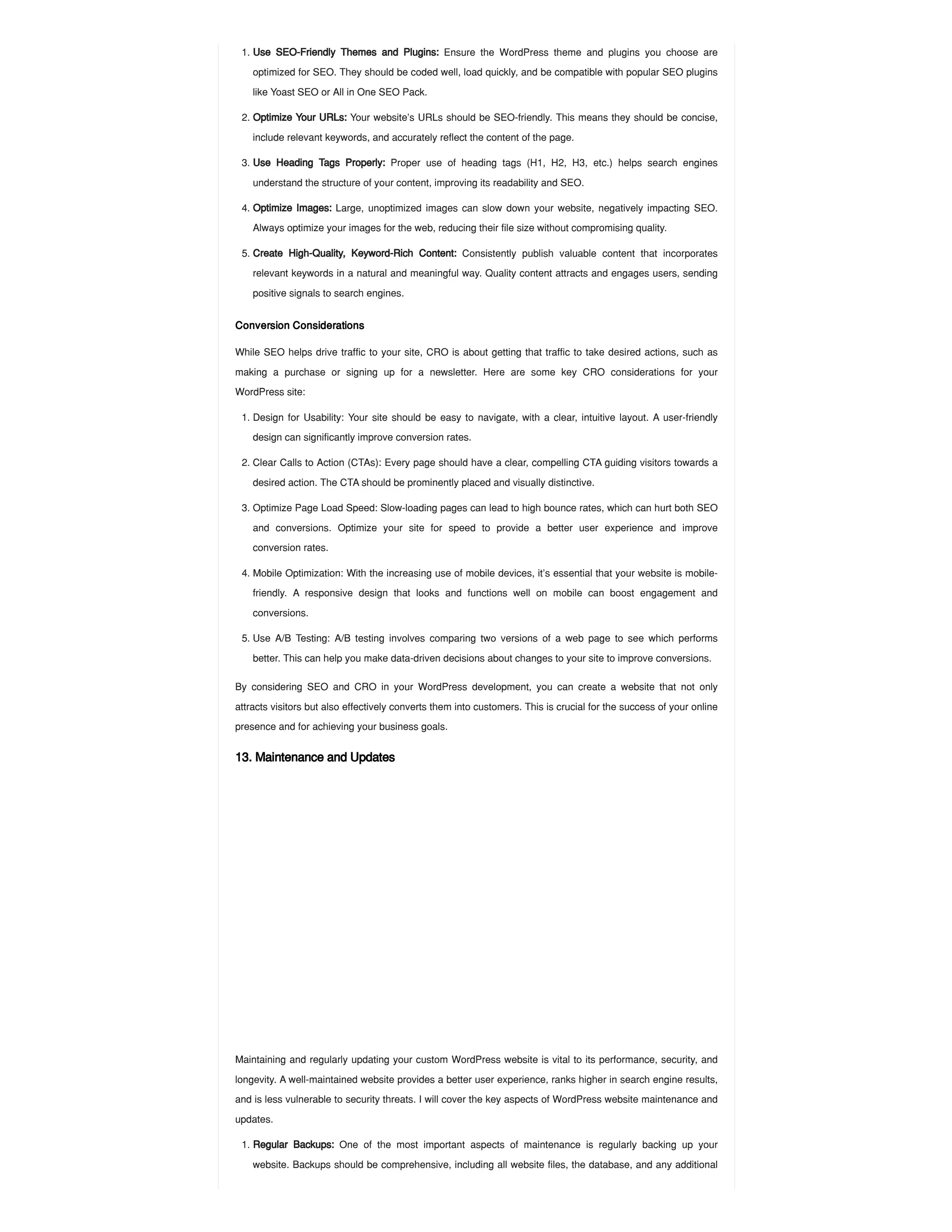 Conversion Considerations
While SEO helps drive traffic to your site, CRO is about getting that traffic to take desired actions, such as
making a purchase or signing up for a newsletter. Here are some key CRO considerations for your
WordPress site:
By considering SEO and CRO in your WordPress development, you can create a website that not only
attracts visitors but also effectively converts them into customers. This is crucial for the success of your online
presence and for achieving your business goals.
13. Maintenance and Updates
Maintaining and regularly updating your custom WordPress website is vital to its performance, security, and
longevity. A well-maintained website provides a better user experience, ranks higher in search engine results,
and is less vulnerable to security threats. I will cover the key aspects of WordPress website maintenance and
updates.
1. Use SEO-Friendly Themes and Plugins: Ensure the WordPress theme and plugins you choose are
optimized for SEO. They should be coded well, load quickly, and be compatible with popular SEO plugins
like Yoast SEO or All in One SEO Pack.
2. Optimize Your URLs: Your website’s URLs should be SEO-friendly. This means they should be concise,
include relevant keywords, and accurately reflect the content of the page.
3. Use Heading Tags Properly: Proper use of heading tags (H1, H2, H3, etc.) helps search engines
understand the structure of your content, improving its readability and SEO.
4. Optimize Images: Large, unoptimized images can slow down your website, negatively impacting SEO.
Always optimize your images for the web, reducing their file size without compromising quality.
5. Create High-Quality, Keyword-Rich Content: Consistently publish valuable content that incorporates
relevant keywords in a natural and meaningful way. Quality content attracts and engages users, sending
positive signals to search engines.
1. Design for Usability: Your site should be easy to navigate, with a clear, intuitive layout. A user-friendly
design can significantly improve conversion rates.
2. Clear Calls to Action (CTAs): Every page should have a clear, compelling CTA guiding visitors towards a
desired action. The CTA should be prominently placed and visually distinctive.
3. Optimize Page Load Speed: Slow-loading pages can lead to high bounce rates, which can hurt both SEO
and conversions. Optimize your site for speed to provide a better user experience and improve
conversion rates.
4. Mobile Optimization: With the increasing use of mobile devices, it’s essential that your website is mobile-
friendly. A responsive design that looks and functions well on mobile can boost engagement and
conversions.
5. Use A/B Testing: A/B testing involves comparing two versions of a web page to see which performs
better. This can help you make data-driven decisions about changes to your site to improve conversions.
1. Regular Backups: One of the most important aspects of maintenance is regularly backing up your
website. Backups should be comprehensive, including all website files, the database, and any additional
 