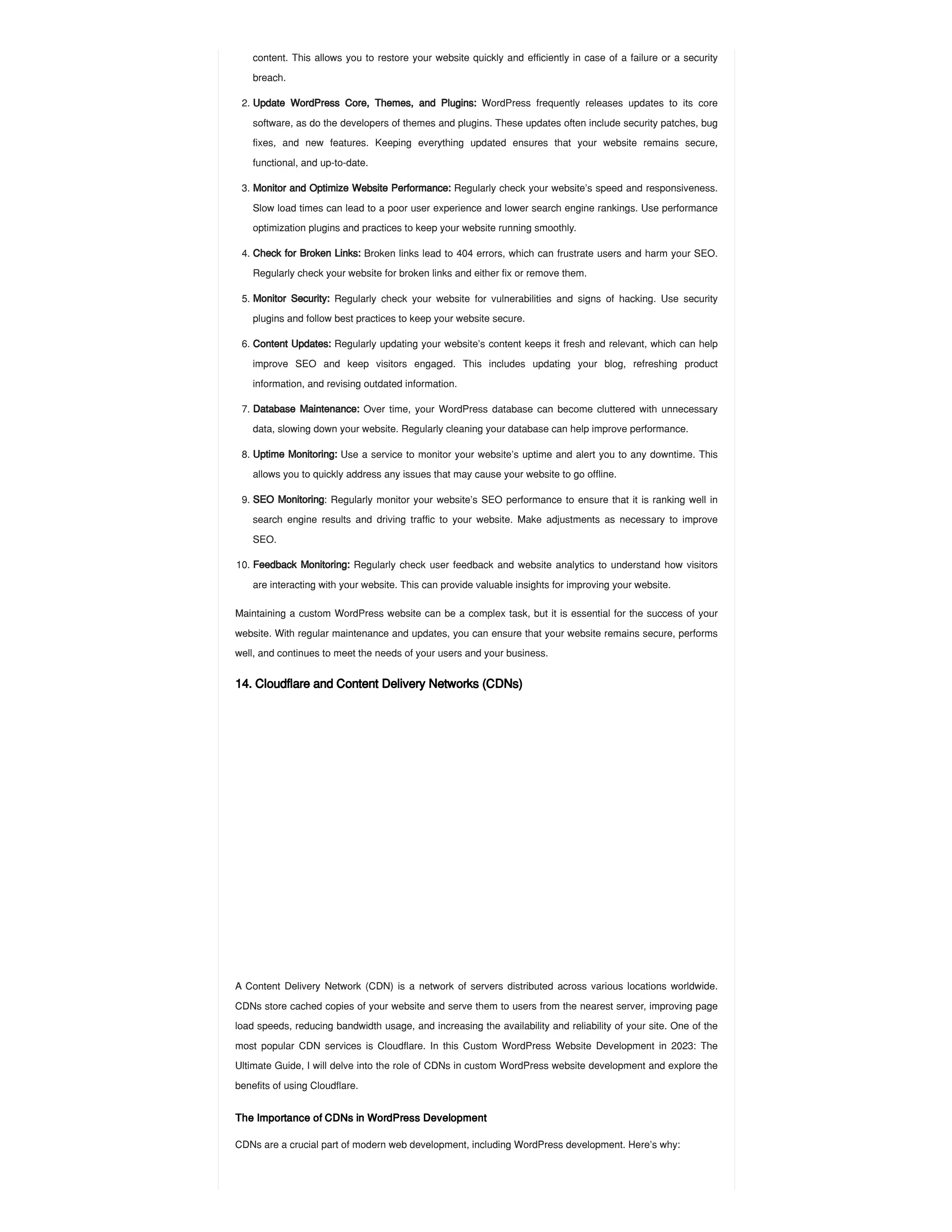 Maintaining a custom WordPress website can be a complex task, but it is essential for the success of your
website. With regular maintenance and updates, you can ensure that your website remains secure, performs
well, and continues to meet the needs of your users and your business.
14. Cloudflare and Content Delivery Networks (CDNs)
A Content Delivery Network (CDN) is a network of servers distributed across various locations worldwide.
CDNs store cached copies of your website and serve them to users from the nearest server, improving page
load speeds, reducing bandwidth usage, and increasing the availability and reliability of your site. One of the
most popular CDN services is Cloudflare. In this Custom WordPress Website Development in 2023: The
Ultimate Guide, I will delve into the role of CDNs in custom WordPress website development and explore the
benefits of using Cloudflare.
The Importance of CDNs in WordPress Development
CDNs are a crucial part of modern web development, including WordPress development. Here’s why:
content. This allows you to restore your website quickly and efficiently in case of a failure or a security
breach.
2. Update WordPress Core, Themes, and Plugins: WordPress frequently releases updates to its core
software, as do the developers of themes and plugins. These updates often include security patches, bug
fixes, and new features. Keeping everything updated ensures that your website remains secure,
functional, and up-to-date.
3. Monitor and Optimize Website Performance: Regularly check your website’s speed and responsiveness.
Slow load times can lead to a poor user experience and lower search engine rankings. Use performance
optimization plugins and practices to keep your website running smoothly.
4. Check for Broken Links: Broken links lead to 404 errors, which can frustrate users and harm your SEO.
Regularly check your website for broken links and either fix or remove them.
5. Monitor Security: Regularly check your website for vulnerabilities and signs of hacking. Use security
plugins and follow best practices to keep your website secure.
6. Content Updates: Regularly updating your website’s content keeps it fresh and relevant, which can help
improve SEO and keep visitors engaged. This includes updating your blog, refreshing product
information, and revising outdated information.
7. Database Maintenance: Over time, your WordPress database can become cluttered with unnecessary
data, slowing down your website. Regularly cleaning your database can help improve performance.
8. Uptime Monitoring: Use a service to monitor your website’s uptime and alert you to any downtime. This
allows you to quickly address any issues that may cause your website to go offline.
9. SEO Monitoring: Regularly monitor your website’s SEO performance to ensure that it is ranking well in
search engine results and driving traffic to your website. Make adjustments as necessary to improve
SEO.
10. Feedback Monitoring: Regularly check user feedback and website analytics to understand how visitors
are interacting with your website. This can provide valuable insights for improving your website.
 