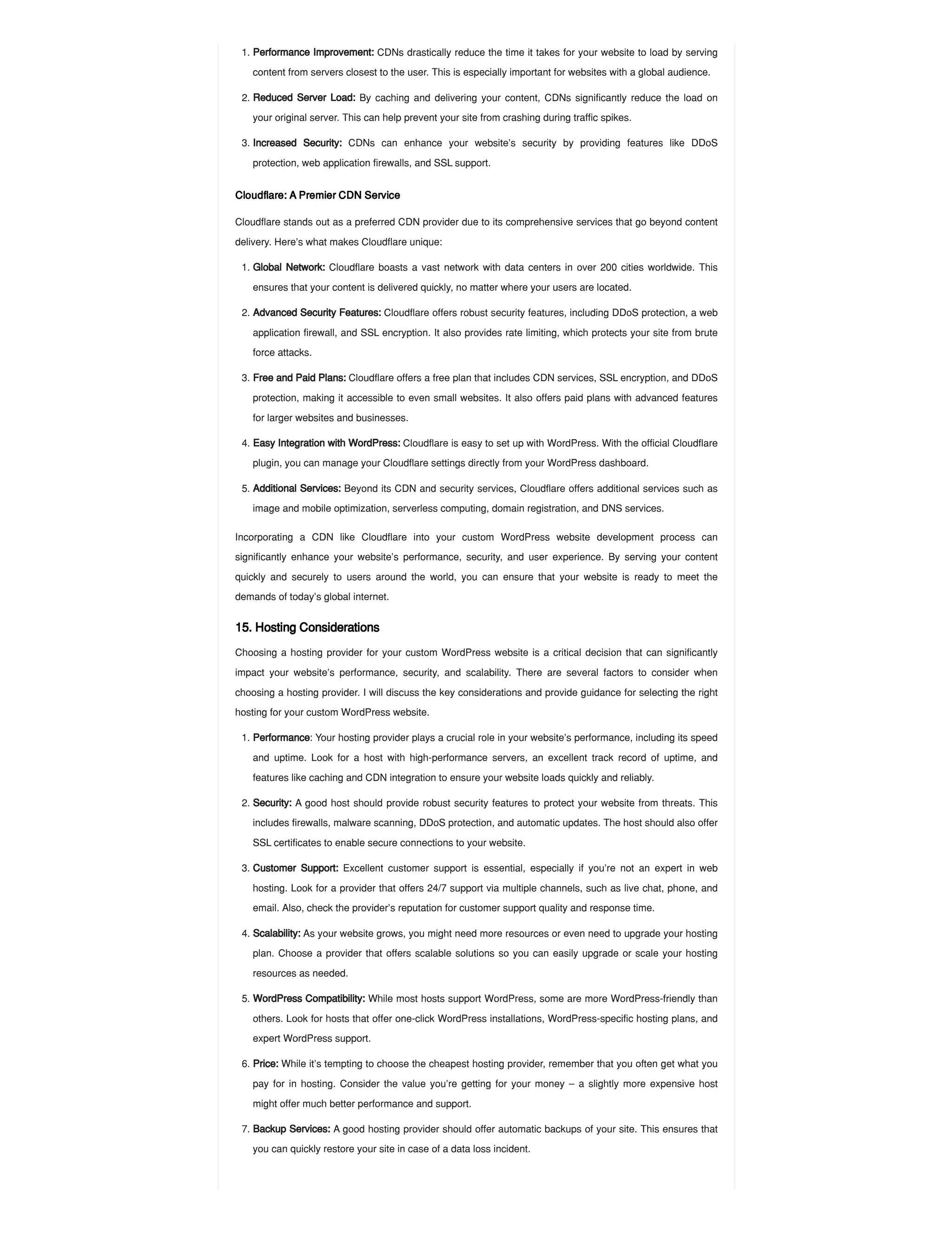 Cloudflare: A Premier CDN Service
Cloudflare stands out as a preferred CDN provider due to its comprehensive services that go beyond content
delivery. Here’s what makes Cloudflare unique:
Incorporating a CDN like Cloudflare into your custom WordPress website development process can
significantly enhance your website’s performance, security, and user experience. By serving your content
quickly and securely to users around the world, you can ensure that your website is ready to meet the
demands of today’s global internet.
15. Hosting Considerations
Choosing a hosting provider for your custom WordPress website is a critical decision that can significantly
impact your website’s performance, security, and scalability. There are several factors to consider when
choosing a hosting provider. I will discuss the key considerations and provide guidance for selecting the right
hosting for your custom WordPress website.
1. Performance Improvement: CDNs drastically reduce the time it takes for your website to load by serving
content from servers closest to the user. This is especially important for websites with a global audience.
2. Reduced Server Load: By caching and delivering your content, CDNs significantly reduce the load on
your original server. This can help prevent your site from crashing during traffic spikes.
3. Increased Security: CDNs can enhance your website’s security by providing features like DDoS
protection, web application firewalls, and SSL support.
1. Global Network: Cloudflare boasts a vast network with data centers in over 200 cities worldwide. This
ensures that your content is delivered quickly, no matter where your users are located.
2. Advanced Security Features: Cloudflare offers robust security features, including DDoS protection, a web
application firewall, and SSL encryption. It also provides rate limiting, which protects your site from brute
force attacks.
3. Free and Paid Plans: Cloudflare offers a free plan that includes CDN services, SSL encryption, and DDoS
protection, making it accessible to even small websites. It also offers paid plans with advanced features
for larger websites and businesses.
4. Easy Integration with WordPress: Cloudflare is easy to set up with WordPress. With the official Cloudflare
plugin, you can manage your Cloudflare settings directly from your WordPress dashboard.
5. Additional Services: Beyond its CDN and security services, Cloudflare offers additional services such as
image and mobile optimization, serverless computing, domain registration, and DNS services.
1. Performance: Your hosting provider plays a crucial role in your website’s performance, including its speed
and uptime. Look for a host with high-performance servers, an excellent track record of uptime, and
features like caching and CDN integration to ensure your website loads quickly and reliably.
2. Security: A good host should provide robust security features to protect your website from threats. This
includes firewalls, malware scanning, DDoS protection, and automatic updates. The host should also offer
SSL certificates to enable secure connections to your website.
3. Customer Support: Excellent customer support is essential, especially if you’re not an expert in web
hosting. Look for a provider that offers 24/7 support via multiple channels, such as live chat, phone, and
email. Also, check the provider’s reputation for customer support quality and response time.
4. Scalability: As your website grows, you might need more resources or even need to upgrade your hosting
plan. Choose a provider that offers scalable solutions so you can easily upgrade or scale your hosting
resources as needed.
5. WordPress Compatibility: While most hosts support WordPress, some are more WordPress-friendly than
others. Look for hosts that offer one-click WordPress installations, WordPress-specific hosting plans, and
expert WordPress support.
6. Price: While it’s tempting to choose the cheapest hosting provider, remember that you often get what you
pay for in hosting. Consider the value you’re getting for your money – a slightly more expensive host
might offer much better performance and support.
7. Backup Services: A good hosting provider should offer automatic backups of your site. This ensures that
you can quickly restore your site in case of a data loss incident.
 