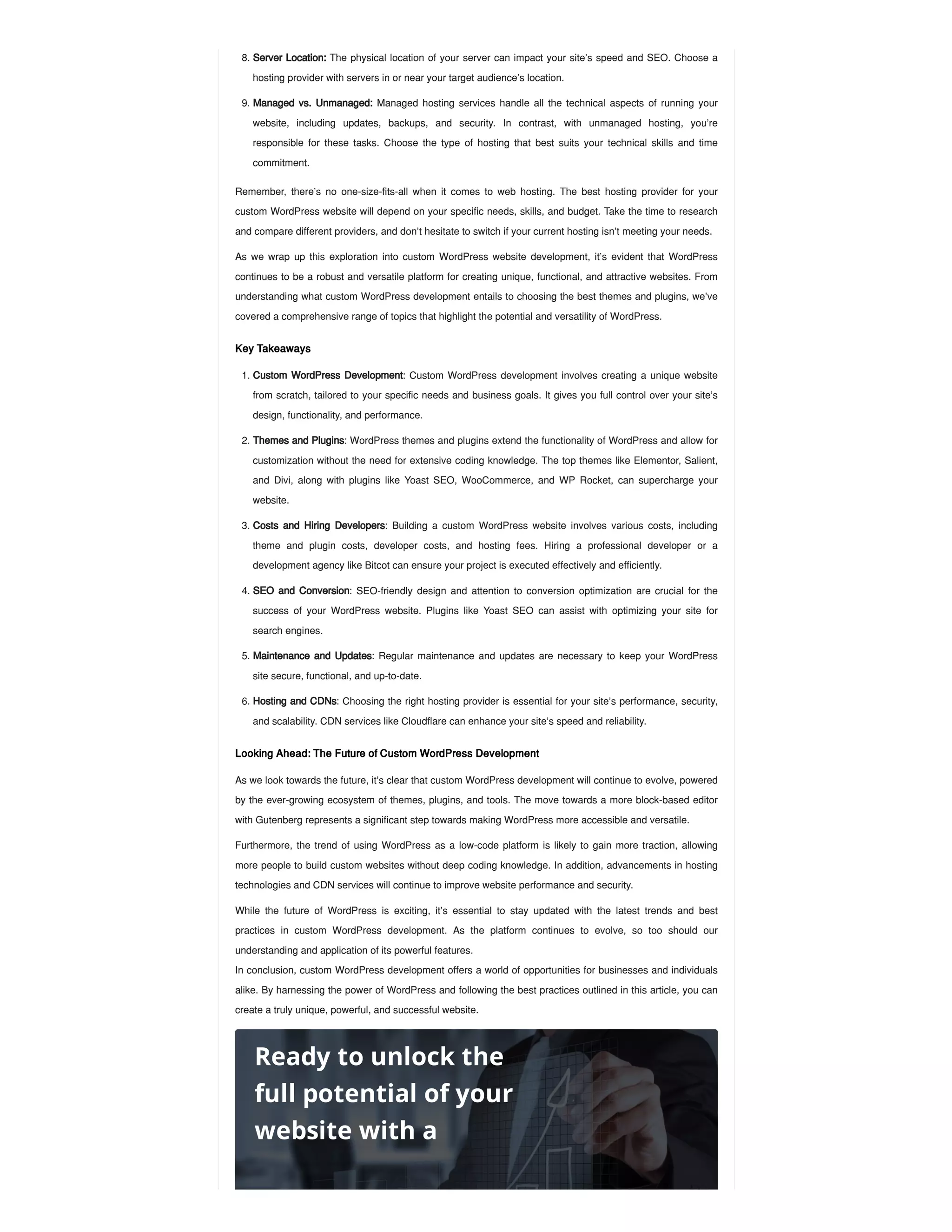 Remember, there’s no one-size-fits-all when it comes to web hosting. The best hosting provider for your
custom WordPress website will depend on your specific needs, skills, and budget. Take the time to research
and compare different providers, and don’t hesitate to switch if your current hosting isn’t meeting your needs.
As we wrap up this exploration into custom WordPress website development, it’s evident that WordPress
continues to be a robust and versatile platform for creating unique, functional, and attractive websites. From
understanding what custom WordPress development entails to choosing the best themes and plugins, we’ve
covered a comprehensive range of topics that highlight the potential and versatility of WordPress.
Key Takeaways
Looking Ahead: The Future of Custom WordPress Development
As we look towards the future, it’s clear that custom WordPress development will continue to evolve, powered
by the ever-growing ecosystem of themes, plugins, and tools. The move towards a more block-based editor
with Gutenberg represents a significant step towards making WordPress more accessible and versatile.
Furthermore, the trend of using WordPress as a low-code platform is likely to gain more traction, allowing
more people to build custom websites without deep coding knowledge. In addition, advancements in hosting
technologies and CDN services will continue to improve website performance and security.
While the future of WordPress is exciting, it’s essential to stay updated with the latest trends and best
practices in custom WordPress development. As the platform continues to evolve, so too should our
understanding and application of its powerful features.
In conclusion, custom WordPress development offers a world of opportunities for businesses and individuals
alike. By harnessing the power of WordPress and following the best practices outlined in this article, you can
create a truly unique, powerful, and successful website.
8. Server Location: The physical location of your server can impact your site’s speed and SEO. Choose a
hosting provider with servers in or near your target audience’s location.
9. Managed vs. Unmanaged: Managed hosting services handle all the technical aspects of running your
website, including updates, backups, and security. In contrast, with unmanaged hosting, you’re
responsible for these tasks. Choose the type of hosting that best suits your technical skills and time
commitment.
1. Custom WordPress Development: Custom WordPress development involves creating a unique website
from scratch, tailored to your specific needs and business goals. It gives you full control over your site’s
design, functionality, and performance.
2. Themes and Plugins: WordPress themes and plugins extend the functionality of WordPress and allow for
customization without the need for extensive coding knowledge. The top themes like Elementor, Salient,
and Divi, along with plugins like Yoast SEO, WooCommerce, and WP Rocket, can supercharge your
website.
3. Costs and Hiring Developers: Building a custom WordPress website involves various costs, including
theme and plugin costs, developer costs, and hosting fees. Hiring a professional developer or a
development agency like Bitcot can ensure your project is executed effectively and efficiently.
4. SEO and Conversion: SEO-friendly design and attention to conversion optimization are crucial for the
success of your WordPress website. Plugins like Yoast SEO can assist with optimizing your site for
search engines.
5. Maintenance and Updates: Regular maintenance and updates are necessary to keep your WordPress
site secure, functional, and up-to-date.
6. Hosting and CDNs: Choosing the right hosting provider is essential for your site’s performance, security,
and scalability. CDN services like Cloudflare can enhance your site’s speed and reliability.
Ready to unlock the
full potential of your
website with a
 