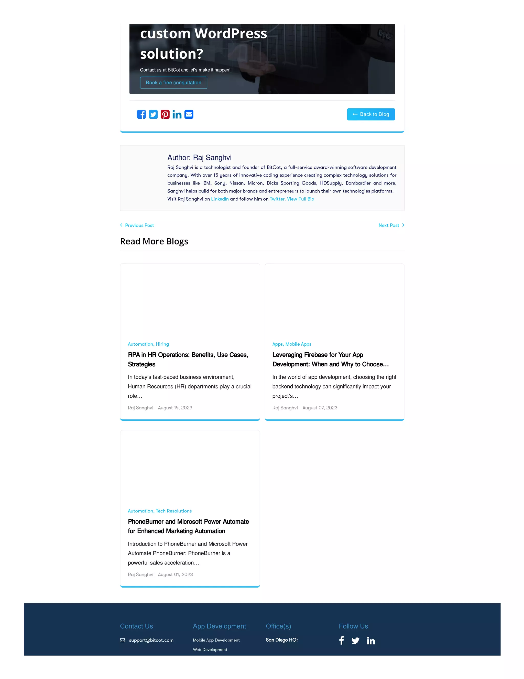  Previous Post Next Post 
Read More Blogs
 Back to Blog
    
Author: Raj Sanghvi
Raj Sanghvi is a technologist and founder of BitCot, a full-service award-winning software development
company. With over 15 years of innovative coding experience creating complex technology solutions for
businesses like IBM, Sony, Nissan, Micron, Dicks Sporting Goods, HDSupply, Bombardier and more,
Sanghvi helps build for both major brands and entrepreneurs to launch their own technologies platforms.
Visit Raj Sanghvi on LinkedIn and follow him on Twitter. View Full Bio
Automation, Hiring
RPA in HR Operations: Benefits, Use Cases,
Strategies
In today’s fast-paced business environment,
Human Resources (HR) departments play a crucial
role…
Raj Sanghvi August 14, 2023
Apps, Mobile Apps
Leveraging Firebase for Your App
Development: When and Why to Choose…
In the world of app development, choosing the right
backend technology can significantly impact your
project’s…
Raj Sanghvi August 07, 2023
Automation, Tech Resolutions
PhoneBurner and Microsoft Power Automate
for Enhanced Marketing Automation
Introduction to PhoneBurner and Microsoft Power
Automate PhoneBurner: PhoneBurner is a
powerful sales acceleration…
Raj Sanghvi August 01, 2023
Contact Us
 support@bitcot.com
App Development
Mobile App Development
Web Development
Office(s)
San Diego HQ:
Follow Us
  
Contact us at BitCot and let's make it happen!
Book a free consultation
custom WordPress
solution?
 