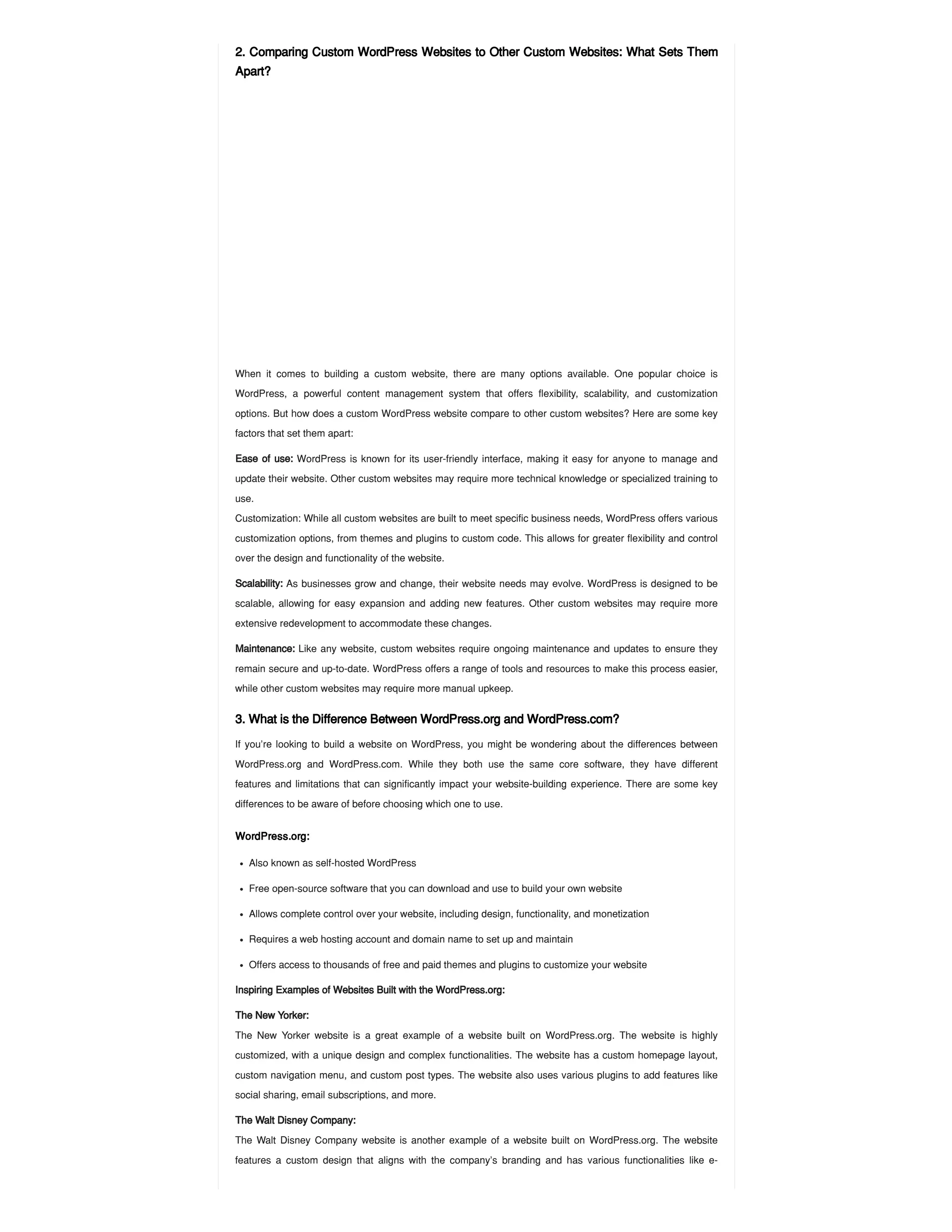2. Comparing Custom WordPress Websites to Other Custom Websites: What Sets Them
Apart?
When it comes to building a custom website, there are many options available. One popular choice is
WordPress, a powerful content management system that offers flexibility, scalability, and customization
options. But how does a custom WordPress website compare to other custom websites? Here are some key
factors that set them apart:
Ease of use: WordPress is known for its user-friendly interface, making it easy for anyone to manage and
update their website. Other custom websites may require more technical knowledge or specialized training to
use.
Customization: While all custom websites are built to meet specific business needs, WordPress offers various
customization options, from themes and plugins to custom code. This allows for greater flexibility and control
over the design and functionality of the website.
Scalability: As businesses grow and change, their website needs may evolve. WordPress is designed to be
scalable, allowing for easy expansion and adding new features. Other custom websites may require more
extensive redevelopment to accommodate these changes.
Maintenance: Like any website, custom websites require ongoing maintenance and updates to ensure they
remain secure and up-to-date. WordPress offers a range of tools and resources to make this process easier,
while other custom websites may require more manual upkeep.
3. What is the Difference Between WordPress.org and WordPress.com?
If you’re looking to build a website on WordPress, you might be wondering about the differences between
WordPress.org and WordPress.com. While they both use the same core software, they have different
features and limitations that can significantly impact your website-building experience. There are some key
differences to be aware of before choosing which one to use.
WordPress.org:
Inspiring Examples of Websites Built with the WordPress.org:
The New Yorker:
The New Yorker website is a great example of a website built on WordPress.org. The website is highly
customized, with a unique design and complex functionalities. The website has a custom homepage layout,
custom navigation menu, and custom post types. The website also uses various plugins to add features like
social sharing, email subscriptions, and more.
The Walt Disney Company:
The Walt Disney Company website is another example of a website built on WordPress.org. The website
features a custom design that aligns with the company’s branding and has various functionalities like e-
Also known as self-hosted WordPress
Free open-source software that you can download and use to build your own website
Allows complete control over your website, including design, functionality, and monetization
Requires a web hosting account and domain name to set up and maintain
Offers access to thousands of free and paid themes and plugins to customize your website
 