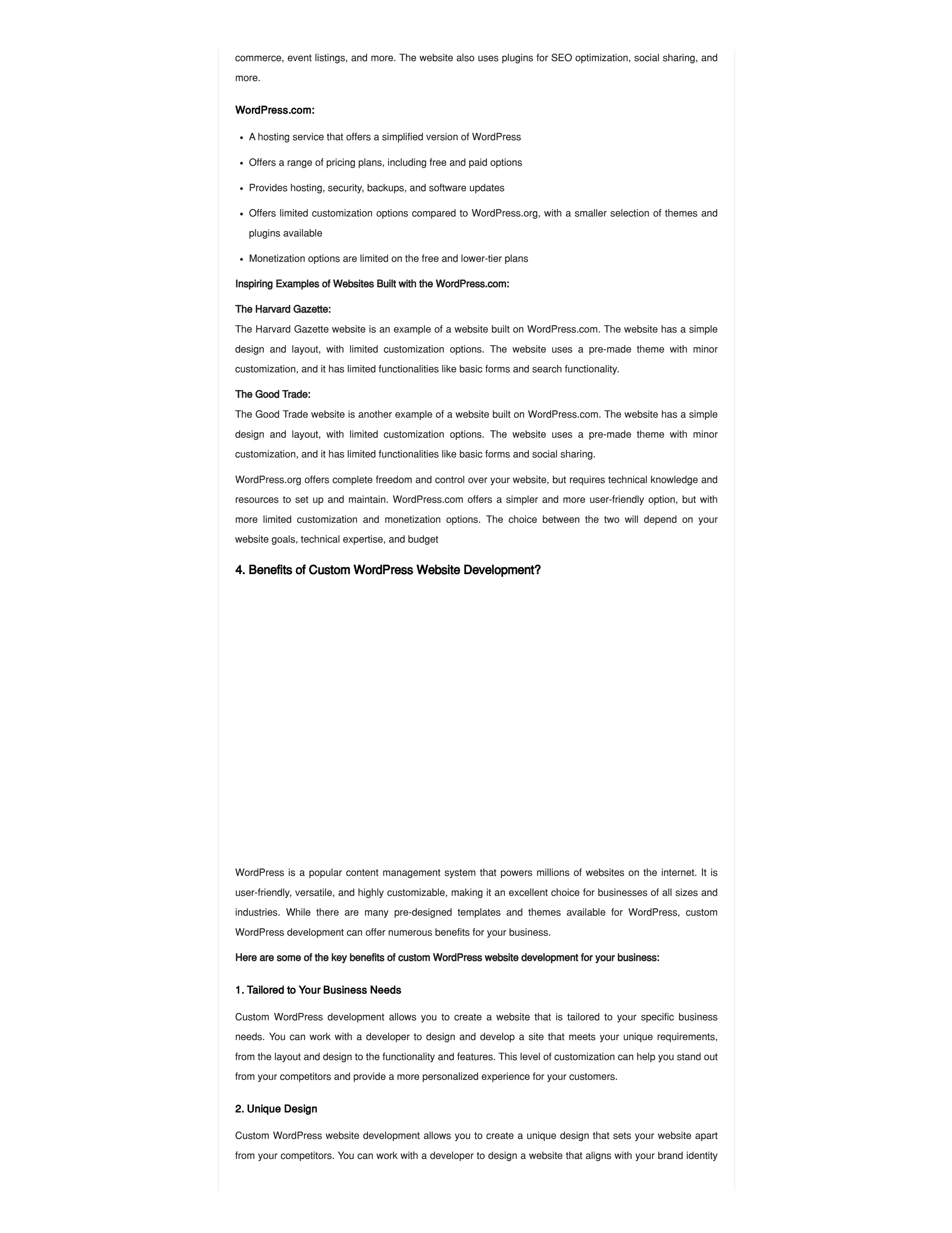commerce, event listings, and more. The website also uses plugins for SEO optimization, social sharing, and
more.
WordPress.com:
Inspiring Examples of Websites Built with the WordPress.com:
The Harvard Gazette:
The Harvard Gazette website is an example of a website built on WordPress.com. The website has a simple
design and layout, with limited customization options. The website uses a pre-made theme with minor
customization, and it has limited functionalities like basic forms and search functionality.
The Good Trade:
The Good Trade website is another example of a website built on WordPress.com. The website has a simple
design and layout, with limited customization options. The website uses a pre-made theme with minor
customization, and it has limited functionalities like basic forms and social sharing.
WordPress.org offers complete freedom and control over your website, but requires technical knowledge and
resources to set up and maintain. WordPress.com offers a simpler and more user-friendly option, but with
more limited customization and monetization options. The choice between the two will depend on your
website goals, technical expertise, and budget
4. Benefits of Custom WordPress Website Development?
WordPress is a popular content management system that powers millions of websites on the internet. It is
user-friendly, versatile, and highly customizable, making it an excellent choice for businesses of all sizes and
industries. While there are many pre-designed templates and themes available for WordPress, custom
WordPress development can offer numerous benefits for your business.
Here are some of the key benefits of custom WordPress website development for your business:
1. Tailored to Your Business Needs
Custom WordPress development allows you to create a website that is tailored to your specific business
needs. You can work with a developer to design and develop a site that meets your unique requirements,
from the layout and design to the functionality and features. This level of customization can help you stand out
from your competitors and provide a more personalized experience for your customers.
2. Unique Design
Custom WordPress website development allows you to create a unique design that sets your website apart
from your competitors. You can work with a developer to design a website that aligns with your brand identity
A hosting service that offers a simplified version of WordPress
Offers a range of pricing plans, including free and paid options
Provides hosting, security, backups, and software updates
Offers limited customization options compared to WordPress.org, with a smaller selection of themes and
plugins available
Monetization options are limited on the free and lower-tier plans
 