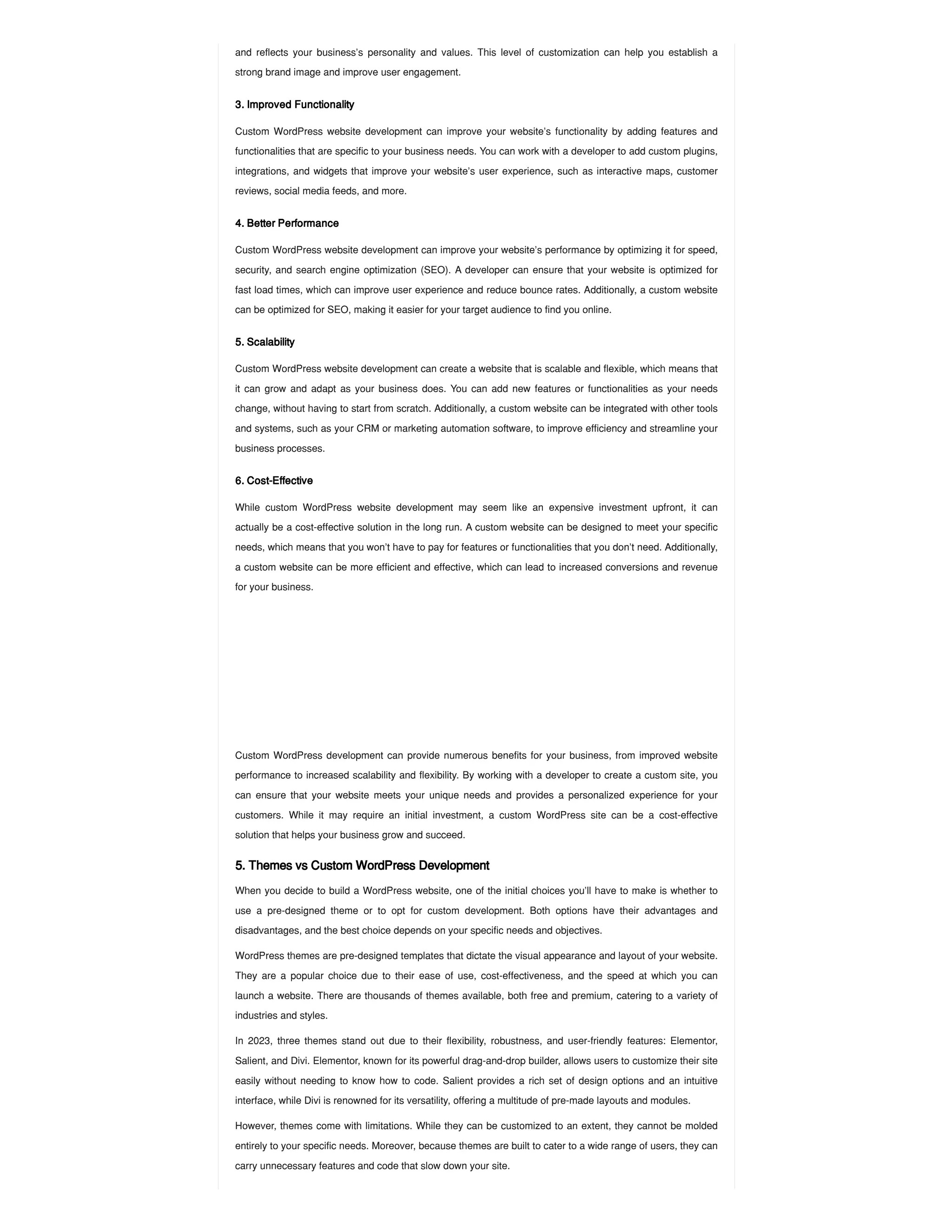 and reflects your business’s personality and values. This level of customization can help you establish a
strong brand image and improve user engagement.
3. Improved Functionality
Custom WordPress website development can improve your website’s functionality by adding features and
functionalities that are specific to your business needs. You can work with a developer to add custom plugins,
integrations, and widgets that improve your website’s user experience, such as interactive maps, customer
reviews, social media feeds, and more.
4. Better Performance
Custom WordPress website development can improve your website’s performance by optimizing it for speed,
security, and search engine optimization (SEO). A developer can ensure that your website is optimized for
fast load times, which can improve user experience and reduce bounce rates. Additionally, a custom website
can be optimized for SEO, making it easier for your target audience to find you online.
5. Scalability
Custom WordPress website development can create a website that is scalable and flexible, which means that
it can grow and adapt as your business does. You can add new features or functionalities as your needs
change, without having to start from scratch. Additionally, a custom website can be integrated with other tools
and systems, such as your CRM or marketing automation software, to improve efficiency and streamline your
business processes.
6. Cost-Effective
While custom WordPress website development may seem like an expensive investment upfront, it can
actually be a cost-effective solution in the long run. A custom website can be designed to meet your specific
needs, which means that you won’t have to pay for features or functionalities that you don’t need. Additionally,
a custom website can be more efficient and effective, which can lead to increased conversions and revenue
for your business.
Custom WordPress development can provide numerous benefits for your business, from improved website
performance to increased scalability and flexibility. By working with a developer to create a custom site, you
can ensure that your website meets your unique needs and provides a personalized experience for your
customers. While it may require an initial investment, a custom WordPress site can be a cost-effective
solution that helps your business grow and succeed.
5. Themes vs Custom WordPress Development
When you decide to build a WordPress website, one of the initial choices you’ll have to make is whether to
use a pre-designed theme or to opt for custom development. Both options have their advantages and
disadvantages, and the best choice depends on your specific needs and objectives.
WordPress themes are pre-designed templates that dictate the visual appearance and layout of your website.
They are a popular choice due to their ease of use, cost-effectiveness, and the speed at which you can
launch a website. There are thousands of themes available, both free and premium, catering to a variety of
industries and styles.
In 2023, three themes stand out due to their flexibility, robustness, and user-friendly features: Elementor,
Salient, and Divi. Elementor, known for its powerful drag-and-drop builder, allows users to customize their site
easily without needing to know how to code. Salient provides a rich set of design options and an intuitive
interface, while Divi is renowned for its versatility, offering a multitude of pre-made layouts and modules.
However, themes come with limitations. While they can be customized to an extent, they cannot be molded
entirely to your specific needs. Moreover, because themes are built to cater to a wide range of users, they can
carry unnecessary features and code that slow down your site.
 