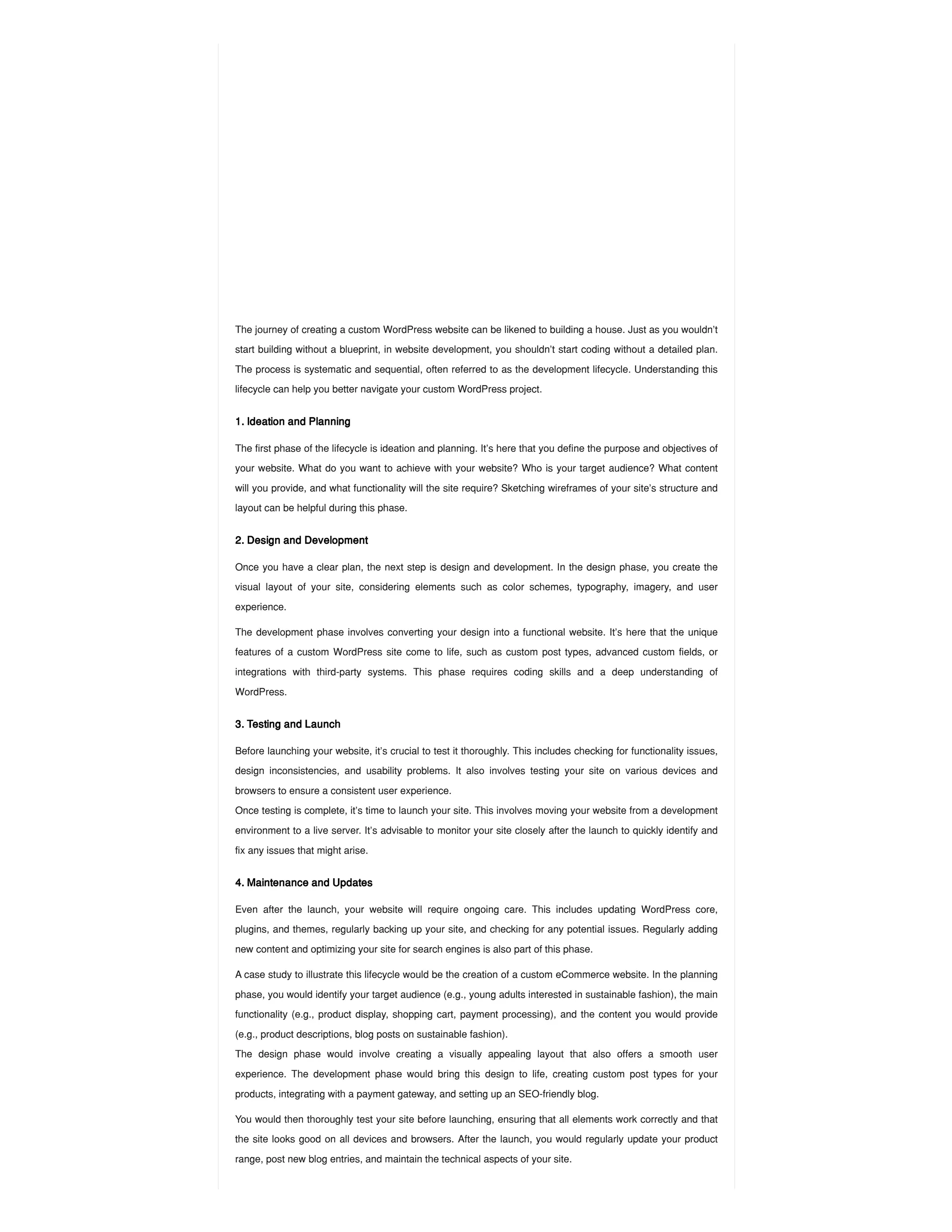 The journey of creating a custom WordPress website can be likened to building a house. Just as you wouldn’t
start building without a blueprint, in website development, you shouldn’t start coding without a detailed plan.
The process is systematic and sequential, often referred to as the development lifecycle. Understanding this
lifecycle can help you better navigate your custom WordPress project.
1. Ideation and Planning
The first phase of the lifecycle is ideation and planning. It’s here that you define the purpose and objectives of
your website. What do you want to achieve with your website? Who is your target audience? What content
will you provide, and what functionality will the site require? Sketching wireframes of your site’s structure and
layout can be helpful during this phase.
2. Design and Development
Once you have a clear plan, the next step is design and development. In the design phase, you create the
visual layout of your site, considering elements such as color schemes, typography, imagery, and user
experience.
The development phase involves converting your design into a functional website. It’s here that the unique
features of a custom WordPress site come to life, such as custom post types, advanced custom fields, or
integrations with third-party systems. This phase requires coding skills and a deep understanding of
WordPress.
3. Testing and Launch
Before launching your website, it’s crucial to test it thoroughly. This includes checking for functionality issues,
design inconsistencies, and usability problems. It also involves testing your site on various devices and
browsers to ensure a consistent user experience.
Once testing is complete, it’s time to launch your site. This involves moving your website from a development
environment to a live server. It’s advisable to monitor your site closely after the launch to quickly identify and
fix any issues that might arise.
4. Maintenance and Updates
Even after the launch, your website will require ongoing care. This includes updating WordPress core,
plugins, and themes, regularly backing up your site, and checking for any potential issues. Regularly adding
new content and optimizing your site for search engines is also part of this phase.
A case study to illustrate this lifecycle would be the creation of a custom eCommerce website. In the planning
phase, you would identify your target audience (e.g., young adults interested in sustainable fashion), the main
functionality (e.g., product display, shopping cart, payment processing), and the content you would provide
(e.g., product descriptions, blog posts on sustainable fashion).
The design phase would involve creating a visually appealing layout that also offers a smooth user
experience. The development phase would bring this design to life, creating custom post types for your
products, integrating with a payment gateway, and setting up an SEO-friendly blog.
You would then thoroughly test your site before launching, ensuring that all elements work correctly and that
the site looks good on all devices and browsers. After the launch, you would regularly update your product
range, post new blog entries, and maintain the technical aspects of your site.
 