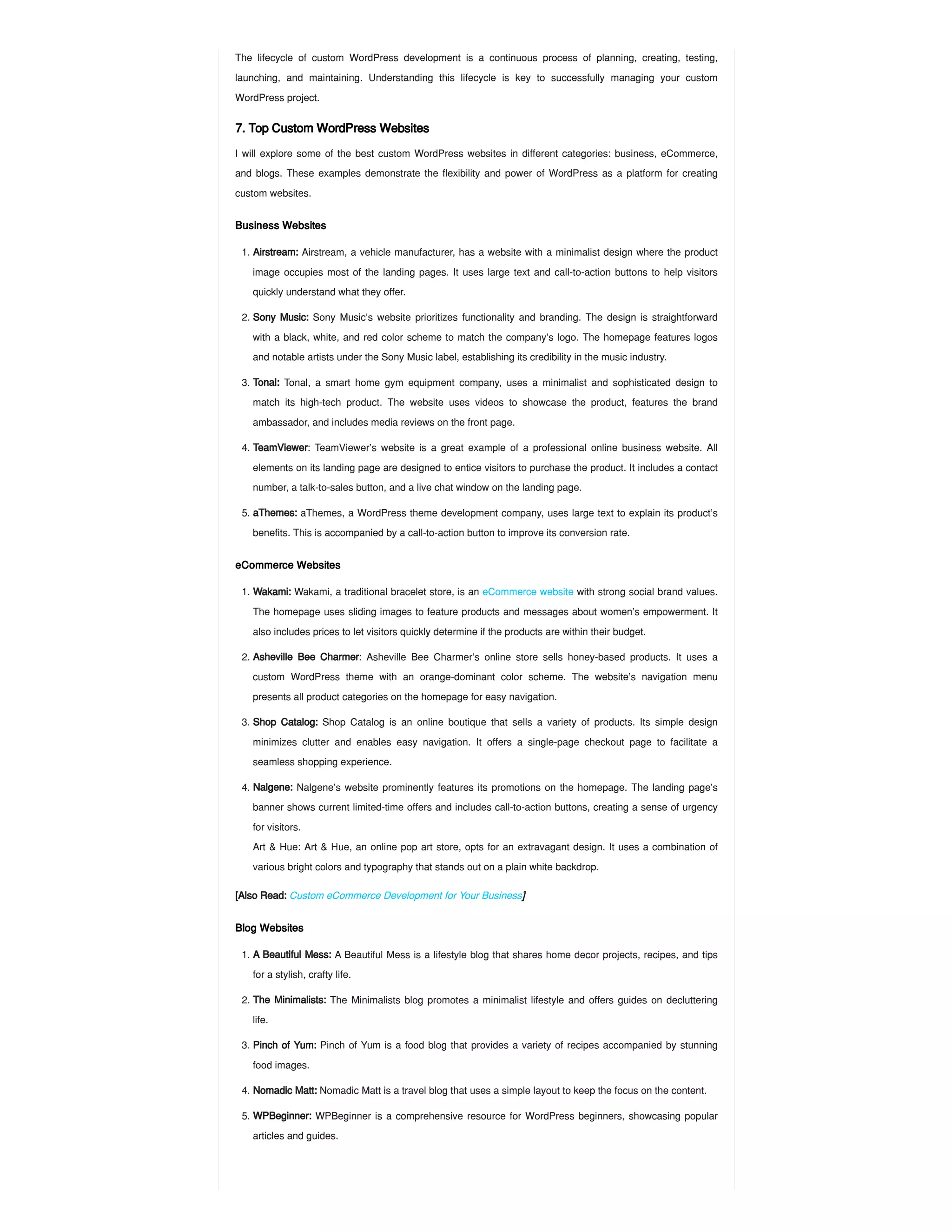 The lifecycle of custom WordPress development is a continuous process of planning, creating, testing,
launching, and maintaining. Understanding this lifecycle is key to successfully managing your custom
WordPress project.
7. Top Custom WordPress Websites
I will explore some of the best custom WordPress websites in different categories: business, eCommerce,
and blogs. These examples demonstrate the flexibility and power of WordPress as a platform for creating
custom websites.
Business Websites
eCommerce Websites
[Also Read: Custom eCommerce Development for Your Business]
Blog Websites
1. Airstream: Airstream, a vehicle manufacturer, has a website with a minimalist design where the product
image occupies most of the landing pages. It uses large text and call-to-action buttons to help visitors
quickly understand what they offer.
2. Sony Music: Sony Music’s website prioritizes functionality and branding. The design is straightforward
with a black, white, and red color scheme to match the company’s logo. The homepage features logos
and notable artists under the Sony Music label, establishing its credibility in the music industry.
3. Tonal: Tonal, a smart home gym equipment company, uses a minimalist and sophisticated design to
match its high-tech product. The website uses videos to showcase the product, features the brand
ambassador, and includes media reviews on the front page.
4. TeamViewer: TeamViewer’s website is a great example of a professional online business website. All
elements on its landing page are designed to entice visitors to purchase the product. It includes a contact
number, a talk-to-sales button, and a live chat window on the landing page.
5. aThemes: aThemes, a WordPress theme development company, uses large text to explain its product’s
benefits. This is accompanied by a call-to-action button to improve its conversion rate.
1. Wakami: Wakami, a traditional bracelet store, is an eCommerce website with strong social brand values.
The homepage uses sliding images to feature products and messages about women’s empowerment. It
also includes prices to let visitors quickly determine if the products are within their budget.
2. Asheville Bee Charmer: Asheville Bee Charmer’s online store sells honey-based products. It uses a
custom WordPress theme with an orange-dominant color scheme. The website’s navigation menu
presents all product categories on the homepage for easy navigation.
3. Shop Catalog: Shop Catalog is an online boutique that sells a variety of products. Its simple design
minimizes clutter and enables easy navigation. It offers a single-page checkout page to facilitate a
seamless shopping experience.
4. Nalgene: Nalgene’s website prominently features its promotions on the homepage. The landing page’s
banner shows current limited-time offers and includes call-to-action buttons, creating a sense of urgency
for visitors.
Art & Hue: Art & Hue, an online pop art store, opts for an extravagant design. It uses a combination of
various bright colors and typography that stands out on a plain white backdrop.
1. A Beautiful Mess: A Beautiful Mess is a lifestyle blog that shares home decor projects, recipes, and tips
for a stylish, crafty life.
2. The Minimalists: The Minimalists blog promotes a minimalist lifestyle and offers guides on decluttering
life.
3. Pinch of Yum: Pinch of Yum is a food blog that provides a variety of recipes accompanied by stunning
food images.
4. Nomadic Matt: Nomadic Matt is a travel blog that uses a simple layout to keep the focus on the content.
5. WPBeginner: WPBeginner is a comprehensive resource for WordPress beginners, showcasing popular
articles and guides.
 