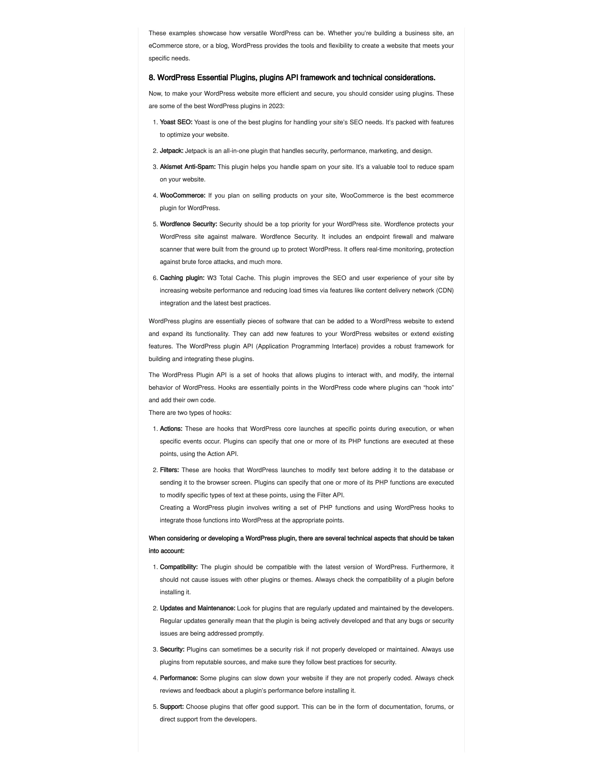 These examples showcase how versatile WordPress can be. Whether you’re building a business site, an
eCommerce store, or a blog, WordPress provides the tools and flexibility to create a website that meets your
specific needs​
.
8. WordPress Essential Plugins, plugins API framework and technical considerations.
Now, to make your WordPress website more efficient and secure, you should consider using plugins. These
are some of the best WordPress plugins in 2023:
WordPress plugins are essentially pieces of software that can be added to a WordPress website to extend
and expand its functionality. They can add new features to your WordPress websites or extend existing
features. The WordPress plugin API (Application Programming Interface) provides a robust framework for
building and integrating these plugins.
The WordPress Plugin API is a set of hooks that allows plugins to interact with, and modify, the internal
behavior of WordPress. Hooks are essentially points in the WordPress code where plugins can “hook into”
and add their own code.
There are two types of hooks:
When considering or developing a WordPress plugin, there are several technical aspects that should be taken
into account:
1. Yoast SEO: Yoast is one of the best plugins for handling your site’s SEO needs. It’s packed with features
to optimize your website.
2. Jetpack: Jetpack is an all-in-one plugin that handles security, performance, marketing, and design.
3. Akismet Anti-Spam: This plugin helps you handle spam on your site. It’s a valuable tool to reduce spam
on your website.
4. WooCommerce: If you plan on selling products on your site, WooCommerce is the best ecommerce
plugin for WordPress.
5. Wordfence Security: Security should be a top priority for your WordPress site. Wordfence protects your
WordPress site against malware​
. Wordfence Security. It includes an endpoint firewall and malware
scanner that were built from the ground up to protect WordPress. It offers real-time monitoring, protection
against brute force attacks, and much more.
6. Caching plugin: W3 Total Cache. This plugin improves the SEO and user experience of your site by
increasing website performance and reducing load times via features like content delivery network (CDN)
integration and the latest best practices.
1. Actions: These are hooks that WordPress core launches at specific points during execution, or when
specific events occur. Plugins can specify that one or more of its PHP functions are executed at these
points, using the Action API.
2. Filters: These are hooks that WordPress launches to modify text before adding it to the database or
sending it to the browser screen. Plugins can specify that one or more of its PHP functions are executed
to modify specific types of text at these points, using the Filter API.
Creating a WordPress plugin involves writing a set of PHP functions and using WordPress hooks to
integrate those functions into WordPress at the appropriate points.
1. Compatibility: The plugin should be compatible with the latest version of WordPress. Furthermore, it
should not cause issues with other plugins or themes. Always check the compatibility of a plugin before
installing it.
2. Updates and Maintenance: Look for plugins that are regularly updated and maintained by the developers.
Regular updates generally mean that the plugin is being actively developed and that any bugs or security
issues are being addressed promptly.
3. Security: Plugins can sometimes be a security risk if not properly developed or maintained. Always use
plugins from reputable sources, and make sure they follow best practices for security.
4. Performance: Some plugins can slow down your website if they are not properly coded. Always check
reviews and feedback about a plugin’s performance before installing it.
5. Support: Choose plugins that offer good support. This can be in the form of documentation, forums, or
direct support from the developers.
 