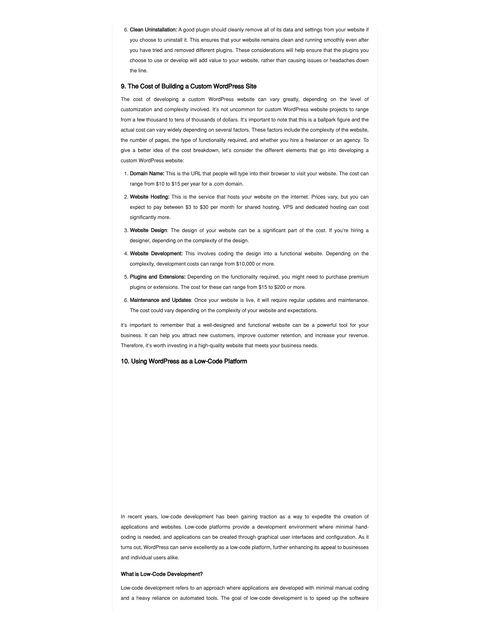 9. The Cost of Building a Custom WordPress Site
The cost of developing a custom WordPress website can vary greatly, depending on the level of
customization and complexity involved. It’s not uncommon for custom WordPress website projects to range
from a few thousand to tens of thousands of dollars. It’s important to note that this is a ballpark figure and the
actual cost can vary widely depending on several factors. These factors include the complexity of the website,
the number of pages, the type of functionality required, and whether you hire a freelancer or an agency. To
give a better idea of the cost breakdown, let’s consider the different elements that go into developing a
custom WordPress website:
it’s important to remember that a well-designed and functional website can be a powerful tool for your
business. It can help you attract new customers, improve customer retention, and increase your revenue.
Therefore, it’s worth investing in a high-quality website that meets your business needs.
10. Using WordPress as a Low-Code Platform
In recent years, low-code development has been gaining traction as a way to expedite the creation of
applications and websites. Low-code platforms provide a development environment where minimal hand-
coding is needed, and applications can be created through graphical user interfaces and configuration. As it
turns out, WordPress can serve excellently as a low-code platform, further enhancing its appeal to businesses
and individual users alike.
What is Low-Code Development?
Low-code development refers to an approach where applications are developed with minimal manual coding
and a heavy reliance on automated tools. The goal of low-code development is to speed up the software
6. Clean Uninstallation: A good plugin should cleanly remove all of its data and settings from your website if
you choose to uninstall it. This ensures that your website remains clean and running smoothly even after
you have tried and removed different plugins. These considerations will help ensure that the plugins you
choose to use or develop will add value to your website, rather than causing issues or headaches down
the line.
1. Domain Name: This is the URL that people will type into their browser to visit your website. The cost can
range from $10 to $15 per year for a .com domain.
2. Website Hosting: This is the service that hosts your website on the internet. Prices vary, but you can
expect to pay between $3 to $30 per month for shared hosting. VPS and dedicated hosting can cost
significantly more.
3. Website Design: The design of your website can be a significant part of the cost. If you’re hiring a
designer, depending on the complexity of the design.
4. Website Development: This involves coding the design into a functional website. Depending on the
complexity, development costs can range from $10,000 or more.
5. Plugins and Extensions: Depending on the functionality required, you might need to purchase premium
plugins or extensions. The cost for these can range from $15 to $200 or more.
6. Maintenance and Updates: Once your website is live, it will require regular updates and maintenance.
The cost could vary depending on the complexity of your website and expectations.
 