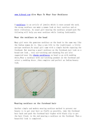 www.bjbead.com Give Ways To Wear Your Necklaces




A necklace is an article of jewelry which is worn around the neck.
the wrong necklace can make a woman look at best careless and at
worst ridiculous. As usual girl wearing the necklace around neck The
following will help you wear necklace while looking fashionable.

Wear the necklace on the head

Many girl worn the gemstone necklace on the head in the same way like
the Indian women do it, thus a new life to the traditional, a little
antique necklace.As usual girl came with a simple hairdo exposing the
forehead. But wearing a pearl necklace on the forehead,just took on a
brand new look , very eye-catching and charming.You are also
suggested wear the charm necklaces on head to go with wedding
dress,Wear a necklace with eye-catching pendant on the forehead and
select a wedding dress ,then complete and perfect an Indian-beauty
look.




Wearing necklace on the forehead hair

Another simple and modern wearing necklace method to present our
beauty is to get your hair as fluffy as possible, take the forehead
hair back and push the forehead hair higher with black clip to get
the hair fixed, in the end wearing a necklace on the forehead. Then a
beautiful look is completed .
 