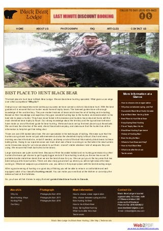 HOME                 ABOUT US                 PHOTOGRAPH                      FAQ                ARTICLES              CONTACT US




BEST PLACE TO HUNT BLACK BEAR                                                                                            More Information at a
                                                                                                                                Glance
The best place to hunt bear is Black Bear Lodge. We are black bear hunting specialist. What gives us an edge
over other competitors? Why Us?                                                                                        How to choose a bear organization
Owing to our vast experience and continuous success we have carved a niche in black bear hunt. With the best           Why choose between spring and Fall
guidance it is ensured that our hunter would harvest trophy bears. The licensed guides have a thorough
                                                                                                                       Successful Black Bear Hunts Canada
knowledge of the vast territory. They are master trackers of bears and know the art of baiting and re-baiting.
Based on their knowledge and expertise, they give valuable hunting tips to the hunters and decide which is the         Expert Black Bear Hunting Guide
best site to place a hunter. They have never failed in this decision and hunters have returned home with the           Best Place to Hunt Black Bear
most cherished bear trophy to flaunt. Our strong knowledge about the territory and the typical bear behavior
have made us one of the best guide for bear hunting. We know how to set up the best place to put those baits.          Enjoy Spring Bear Hunting
We can track the direction of the wind, check those bait everyday, and make sure that the hunter has all the           Flaunt Trophy Bear Hunts
information to help him get that killing shut.                                                                         Black Bear Hunting Experience
There are over 200 baited sites here. We are specialized in the techniques of baiting. We make sure that the           History of Hunting Bear
hunters can go back home not just with memories but also the cherished trophy to flaunt. Each and every
                                                                                                                       Bow Hunting for Bear
morning we check the bait site, re-bait if needed, and keep a note of the bait hits made by black bears to these
baiting sites. Owing to our experience we can track what size of bear is coming in so that when the new hunters        Where to Hunt Bear and Stay?
come it becomes easy for us to know where to put them - doesn't matter whatever kind of weapons they are               How to Hunt Black Bear
using. We ensure that fresh bait is fed to the bears.
                                                                                                                       What to do after the shoot
Large size bears are quite normal here. Because of their favorable habitat and no hunting permission by other          Testimonials
hunters the bears get chance to get hugely bigger and old. If bow hunting is what you like we have over 30
portable double metal tree stand then we are the best choice for you. We can put you in the key area that has
been setup just for bow hunters. There are also many ground set-up where you will be right above the bear
coming in. Whatever weapons you decide to use, you will be in the proper place with the best shooting range.
After a good evening of hunting or a good day of fishing you will be able to relax in a comfortable and well
equipped cabin of our beautiful hunting resort. You can make your own food at the kitchen or can enjoy the
delicious food at the Cafeteria.
So, you have all that it takes to enjoy the best guided black bear hunts in Canada.



     About Us                      Photograph                         More Information                              Contact Us
     Why Us                         Photographs from 2012              How to choose a bear organization            Black Bear Lodge is located
     Bear Hunting Ways              Photographs from 2011              Why choose between spring and Fall           approximately 140 miles north
                                                                                                                    of Ottawa and about 220
     Hunting Plan                   Photographs from 2010              Bow Hunting for Bear
                                                                                                                    miles north of Montreal.
     Our Story                                                         How to Hunt Black Bear                       Phone & Fax (819)425-8622
                                                                       Enjoy Spring Bear Hunting                    www.blackbearlodgeinc.com
                                                                       What to do after the shoot                   Email: jthibault@ireseau.com
                                                                       Testimonials

                                                Black Bear Lodge Inc:Black Bear Hunting | Site Map | Testimonials


                                                                                                                              converted by Web2PDFConvert.com
 