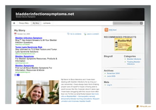bladderinfectionsymptoms.net
 Bladder Infec tion Symptoms



     Privacy Policy     My Story   ourfriends                                                                   Type text to search here...



My Story                                                                                                    RSS feed

  October 3rd, 2009                                         Go to comments       Leave a comment

Bladder Infection Symptom                                                                            RECOMMENDED PRODUCTS
Bing™ Has Instant Answers to All Your Bladder
Infection Questions.
www.bing.c om/Health

Tumor Lysis Syndrome Risk
Stay informed on TLS Risk Factors and Tumor
Lysis Syndrome Solutions
www.tumorlysissyndrome.c om
Bladder Symptoms                                                                                     Blogroll                 Categories
For Bladder Symptoms Resources, Products &                                                                                        Bladder Infections
Information                                                                                                                       Treating Bladder
opendiagnosis.c om
                                                                                                                                  Infections
Bladder Symptoms
Find out all About Bladder Symptoms For
Information, Resources & Advice                                                                      Archives
symptomsofallergy.net
                                                                                                       November 2009
                                                                                                       June 2009
                                                My Name Is Alicia Valentine and I have been
                                                dealing with bladder infections for as long as I     Meta
                                                can remember. I have always been fond of taking        Log in
                                                proper care of myself in hopes of being able to
                                                avoid issues like this; however about 3 years ago
                                                I have been struggling with this issue more often
                                                than not. To find out what finally helped Get more
                                                info on BladderWell – Homeopathic remedy
                                                temporarily relieves burning sensations; frequent
                                                urination and improves bladder health


                                                                                                                                                  PDFmyURL.com
 