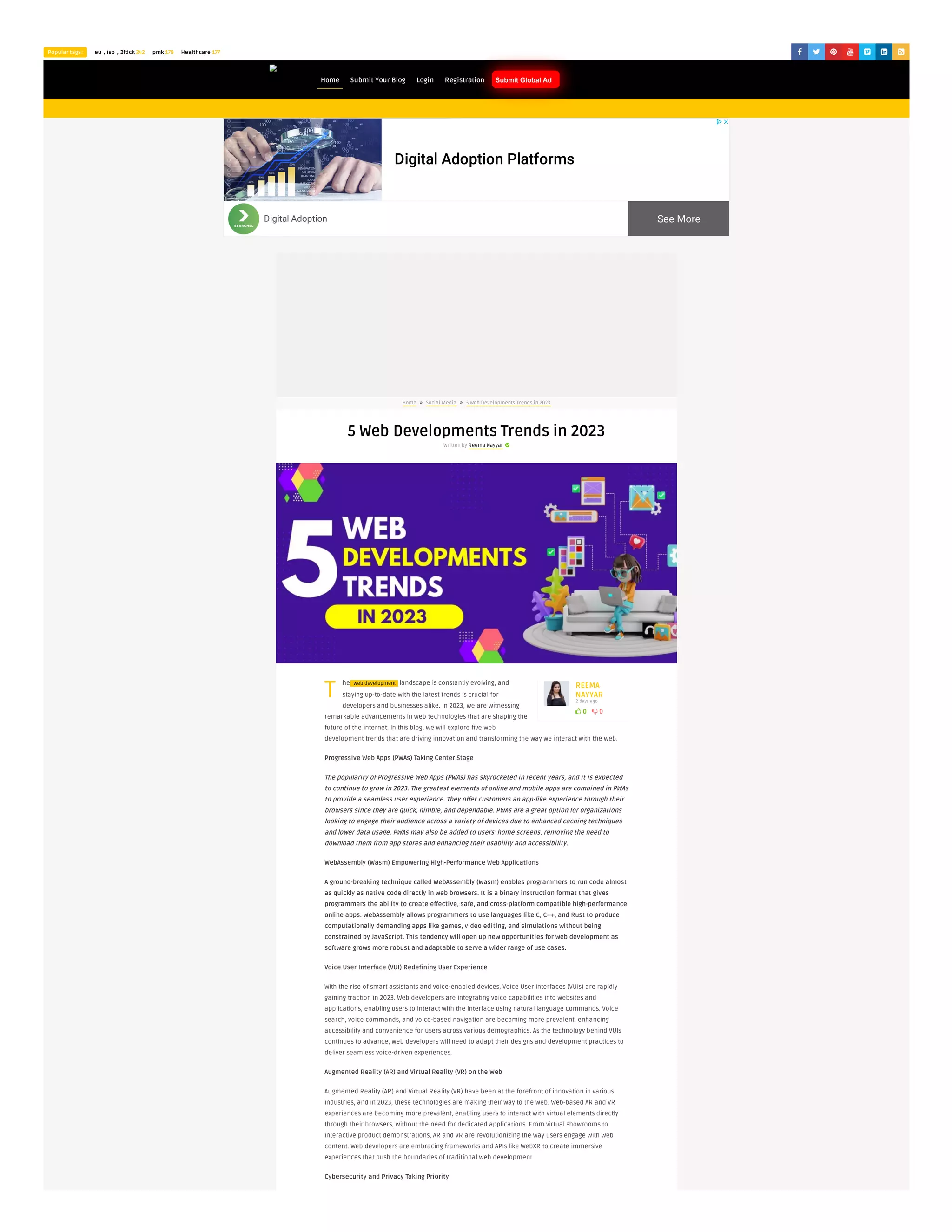 Popular tags: eu，iso，2fdck 242 pmk 179 Healthcare 177       
Blogiyo
 0  0
REEMA
NAYYAR
2 days ago
T
Home  Social Media  5 Web Developments Trends in 2023
5 Web Developments Trends in 2023
Written by Reema Nayyar 
he web development landscape is constantly evolving, and
staying up-to-date with the latest trends is crucial for
developers and businesses alike. In 2023, we are witnessing
remarkable advancements in web technologies that are shaping the
future of the internet. In this blog, we will explore five web
development trends that are driving innovation and transforming the way we interact with the web.
Progressive Web Apps (PWAs) Taking Center Stage
The popularity of Progressive Web Apps (PWAs) has skyrocketed in recent years, and it is expected
to continue to grow in 2023. The greatest elements of online and mobile apps are combined in PWAs
to provide a seamless user experience. They offer customers an app-like experience through their
browsers since they are quick, nimble, and dependable. PWAs are a great option for organizations
looking to engage their audience across a variety of devices due to enhanced caching techniques
and lower data usage. PWAs may also be added to users’ home screens, removing the need to
download them from app stores and enhancing their usability and accessibility.
WebAssembly (Wasm) Empowering High-Performance Web Applications
A ground-breaking technique called WebAssembly (Wasm) enables programmers to run code almost
as quickly as native code directly in web browsers. It is a binary instruction format that gives
programmers the ability to create effective, safe, and cross-platform compatible high-performance
online apps. WebAssembly allows programmers to use languages like C, C++, and Rust to produce
computationally demanding apps like games, video editing, and simulations without being
constrained by JavaScript. This tendency will open up new opportunities for web development as
software grows more robust and adaptable to serve a wider range of use cases.
Voice User Interface (VUI) Redefining User Experience
With the rise of smart assistants and voice-enabled devices, Voice User Interfaces (VUIs) are rapidly
gaining traction in 2023. Web developers are integrating voice capabilities into websites and
applications, enabling users to interact with the interface using natural language commands. Voice
search, voice commands, and voice-based navigation are becoming more prevalent, enhancing
accessibility and convenience for users across various demographics. As the technology behind VUIs
continues to advance, web developers will need to adapt their designs and development practices to
deliver seamless voice-driven experiences.
Augmented Reality (AR) and Virtual Reality (VR) on the Web
Augmented Reality (AR) and Virtual Reality (VR) have been at the forefront of innovation in various
industries, and in 2023, these technologies are making their way to the web. Web-based AR and VR
experiences are becoming more prevalent, enabling users to interact with virtual elements directly
through their browsers, without the need for dedicated applications. From virtual showrooms to
interactive product demonstrations, AR and VR are revolutionizing the way users engage with web
content. Web developers are embracing frameworks and APIs like WebXR to create immersive
experiences that push the boundaries of traditional web development.
Cybersecurity and Privacy Taking Priority
Home Submit Your Blog Login Registration Submit Global Ad
Digital Adoption Platforms
See More
Digital Adoption
 