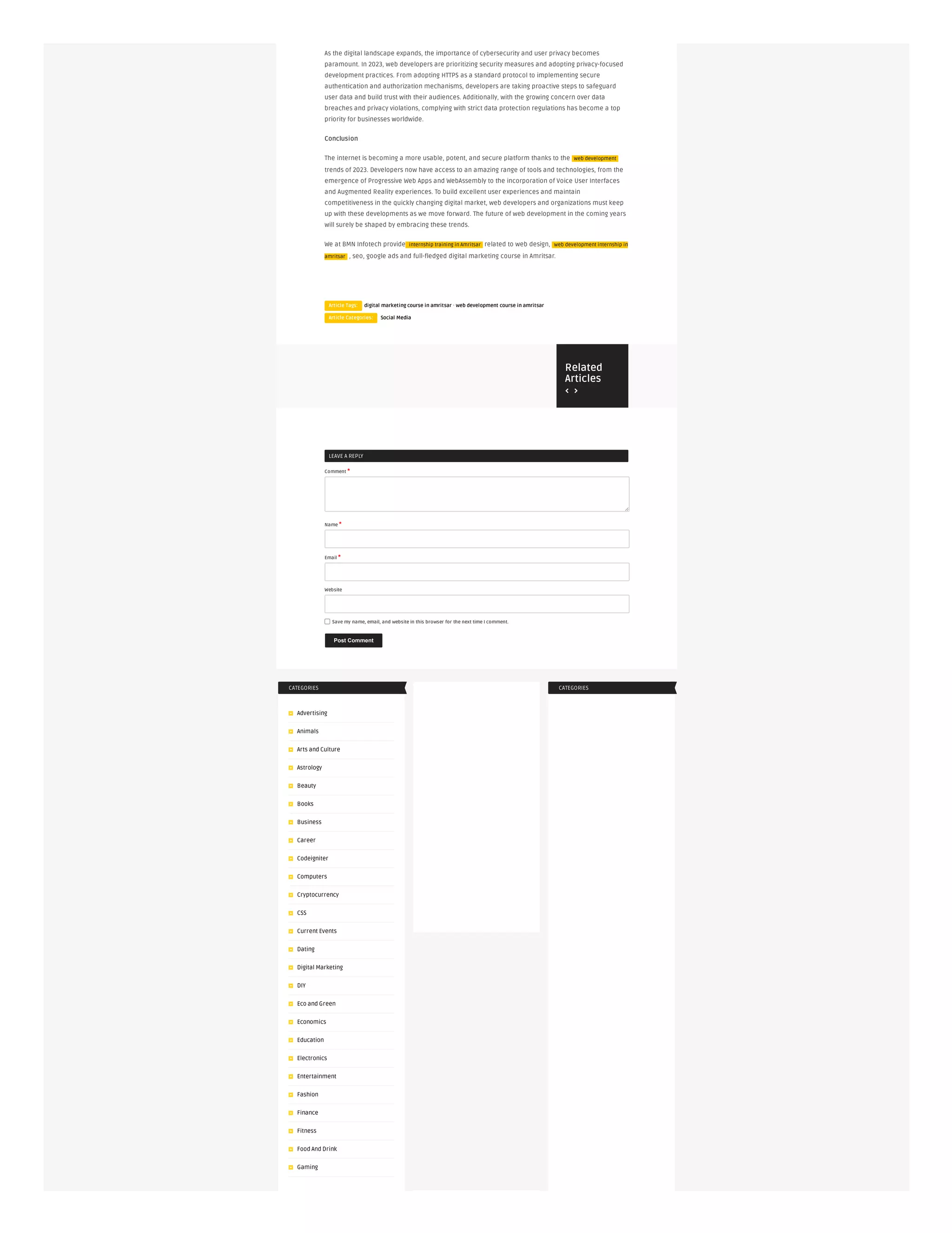  
Related
Articles
LEAVE A REPLY
Comment *
Name *
Email *
Website
Save my name, email, and website in this browser for the next time I comment.
Post Comment
CATEGORIES
Advertising
Animals
Arts and Culture
Astrology
Beauty
Books
Business
Career
Codeigniter
Computers
Cryptocurrency
CSS
Current Events
Dating
Digital Marketing
DIY
Eco and Green
Economics
Education
Electronics
Entertainment
Fashion
Finance
Fitness
Food And Drink
Gaming
CATEGORIES
As the digital landscape expands, the importance of cybersecurity and user privacy becomes
paramount. In 2023, web developers are prioritizing security measures and adopting privacy-focused
development practices. From adopting HTTPS as a standard protocol to implementing secure
authentication and authorization mechanisms, developers are taking proactive steps to safeguard
user data and build trust with their audiences. Additionally, with the growing concern over data
breaches and privacy violations, complying with strict data protection regulations has become a top
priority for businesses worldwide.
Conclusion
The internet is becoming a more usable, potent, and secure platform thanks to the web development
trends of 2023. Developers now have access to an amazing range of tools and technologies, from the
emergence of Progressive Web Apps and WebAssembly to the incorporation of Voice User Interfaces
and Augmented Reality experiences. To build excellent user experiences and maintain
competitiveness in the quickly changing digital market, web developers and organizations must keep
up with these developments as we move forward. The future of web development in the coming years
will surely be shaped by embracing these trends.
We at BMN Infotech provide internship training in Amritsar related to web design, web development internship in
amritsar , seo, google ads and full-fledged digital marketing course in Amritsar.
Article Tags: digital marketing course in amritsar · web development course in amritsar
Article Categories: Social Media
 