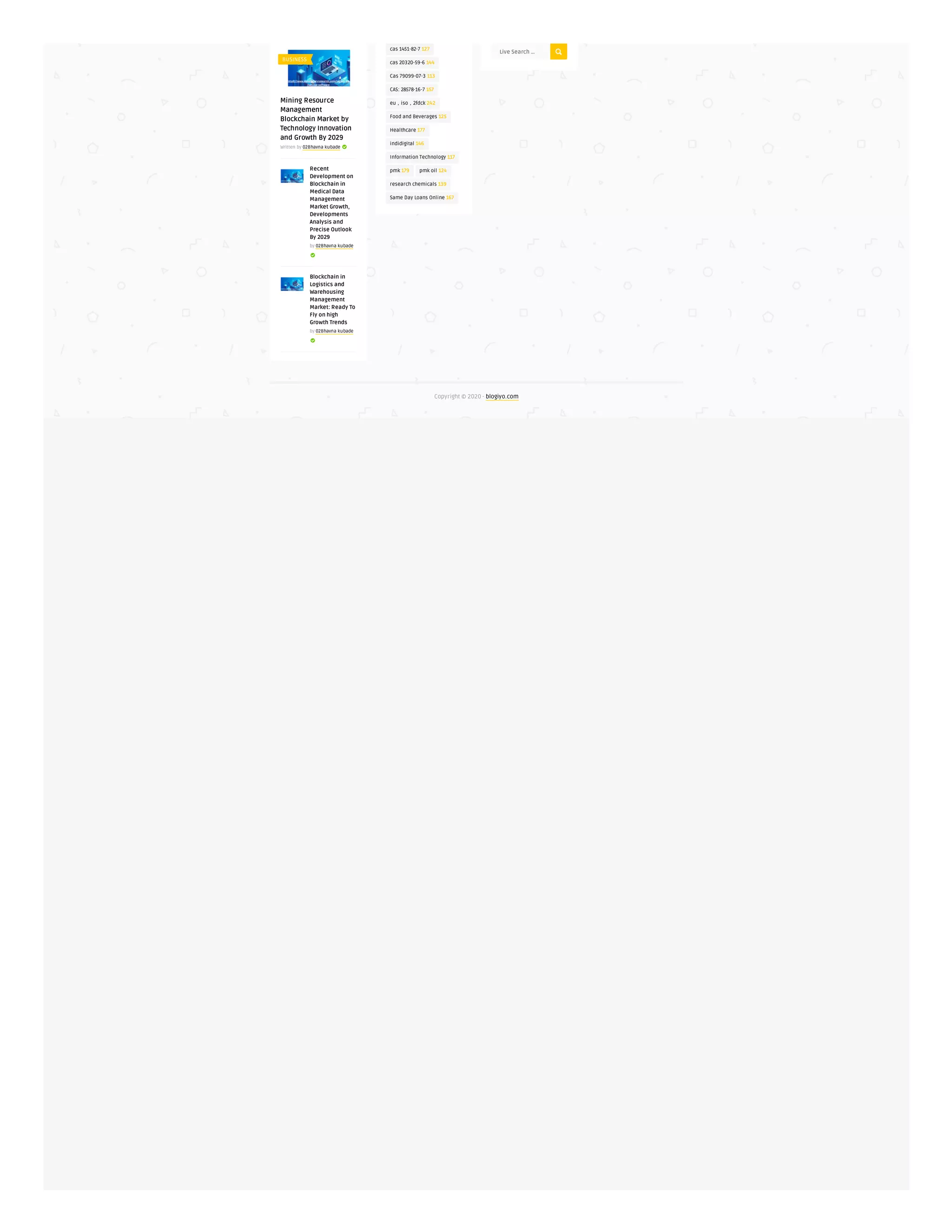 Mining Resource
Management
Blockchain Market by
Technology Innovation
and Growth By 2029
Written by 02Bhavna kubade 
Recent
Development on
Blockchain in
Medical Data
Management
Market Growth,
Developments
Analysis and
Precise Outlook
By 2029
by 02Bhavna kubade

Blockchain in
Logistics and
Warehousing
Management
Market: Ready To
Fly on high
Growth Trends
by 02Bhavna kubade

cas 1451-82-7 127
cas 20320-59-6 144
Cas 79099-07-3 113
CAS: 28578-16-7 157
eu，iso，2fdck 242
Food and Beverages 125
Healthcare 177
indidigital 146
Information Technology 117
pmk 179 pmk oil 124
research chemicals 139
Same Day Loans Online 167
Live Search ...
Copyright © 2020 - blogiyo.com
BUSINESS
 