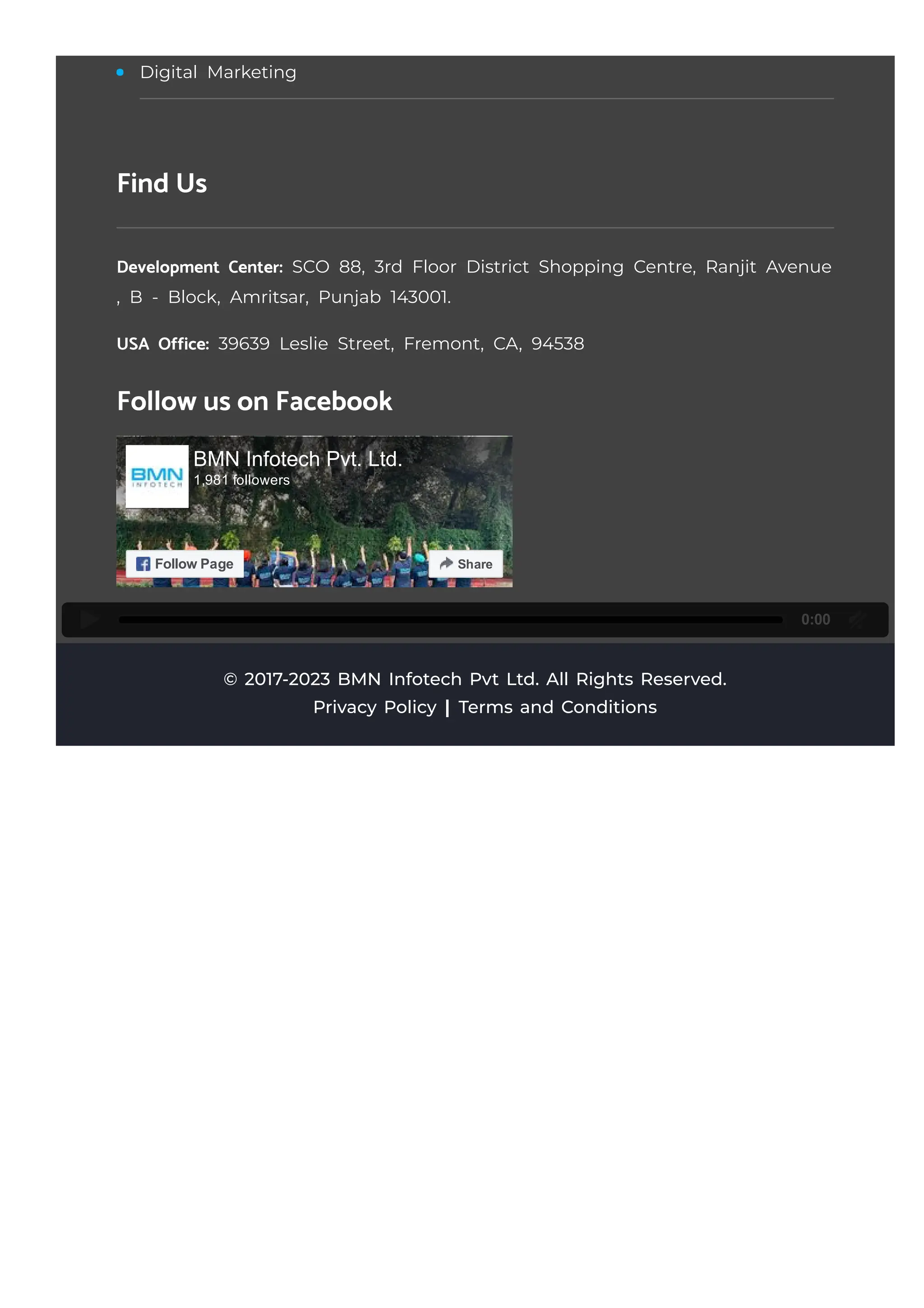 0:00
© 2017-2023 BMN Infotech Pvt Ltd. All Rights Reserved.
Digital Marketing
Find Us
Development Center: SCO 88, 3rd Floor District Shopping Centre, Ranjit Avenue
, B - Block, Amritsar, Punjab 143001.
USA Office: 39639 Leslie Street, Fremont, CA, 94538
Follow us on Facebook
BMN Infotech Pvt. Ltd.
1,981 followers
Follow Page Share
Privacy Policy Terms and Conditions
 