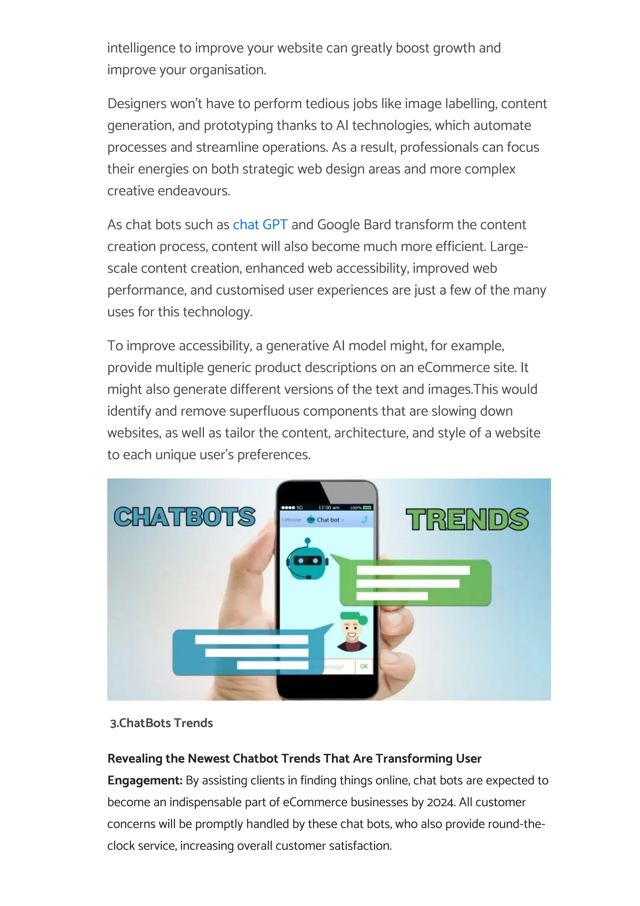 intelligence to improve your website can greatly boost growth and
improve your organisation.
Designers won’t have to perform tedious jobs like image labelling, content
generation, and prototyping thanks to AI technologies, which automate
processes and streamline operations. As a result, professionals can focus
their energies on both strategic web design areas and more complex
creative endeavours.
As chat bots such as chat GPT and Google Bard transform the content
creation process, content will also become much more efficient. Large-
scale content creation, enhanced web accessibility, improved web
performance, and customised user experiences are just a few of the many
uses for this technology.
To improve accessibility, a generative AI model might, for example,
provide multiple generic product descriptions on an eCommerce site. It
might also generate different versions of the text and images.This would
identify and remove superfluous components that are slowing down
websites, as well as tailor the content, architecture, and style of a website
to each unique user’s preferences.
3.ChatBots Trends
Revealing the Newest Chatbot Trends That Are Transforming User
Engagement: By assisting clients in finding things online, chat bots are expected to
become an indispensable part of eCommerce businesses by 2024. All customer
concerns will be promptly handled by these chat bots, who also provide round-the-
clock service, increasing overall customer satisfaction.
 