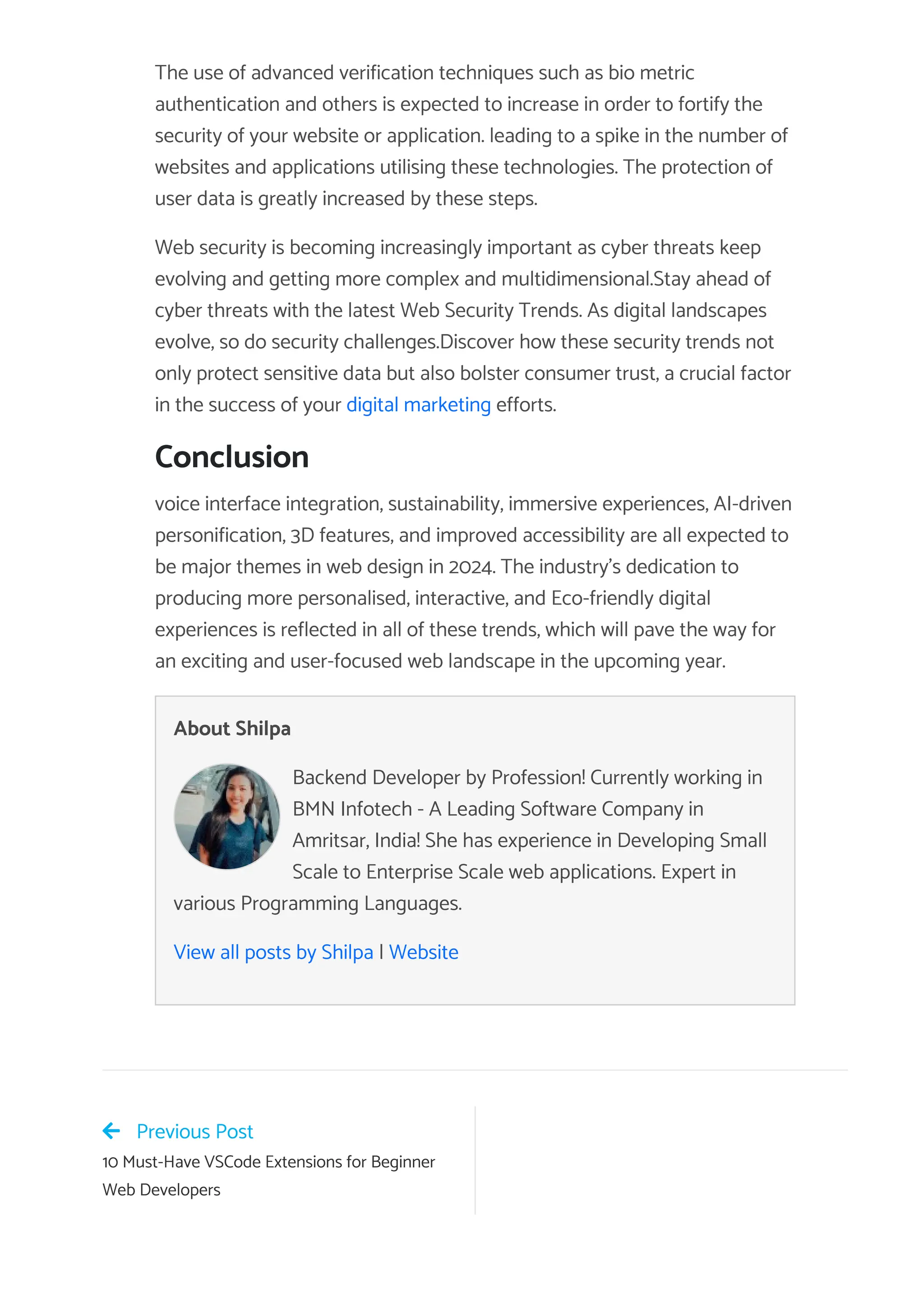 The use of advanced verification techniques such as bio metric
authentication and others is expected to increase in order to fortify the
security of your website or application. leading to a spike in the number of
websites and applications utilising these technologies. The protection of
user data is greatly increased by these steps.
Web security is becoming increasingly important as cyber threats keep
evolving and getting more complex and multidimensional.Stay ahead of
cyber threats with the latest Web Security Trends. As digital landscapes
evolve, so do security challenges.Discover how these security trends not
only protect sensitive data but also bolster consumer trust, a crucial factor
in the success of your digital marketing efforts.
Conclusion
voice interface integration, sustainability, immersive experiences, AI-driven
personification, 3D features, and improved accessibility are all expected to
be major themes in web design in 2024. The industry’s dedication to
producing more personalised, interactive, and Eco-friendly digital
experiences is reflected in all of these trends, which will pave the way for
an exciting and user-focused web landscape in the upcoming year.
About Shilpa
Backend Developer by Profession! Currently working in
BMN Infotech - A Leading Software Company in
Amritsar, India! She has experience in Developing Small
Scale to Enterprise Scale web applications. Expert in
various Programming Languages.
View all posts by Shilpa | Website
Previous Post
10 Must-Have VSCode Extensions for Beginner
Web Developers
 