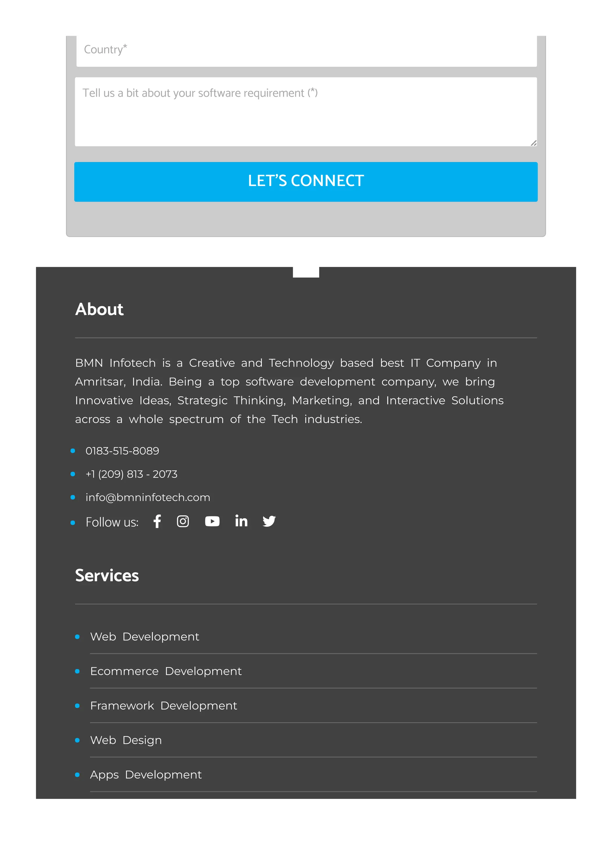 LET'S CONNECT
Country*
Tell us a bit about your software requirement (*)
About
BMN Infotech is a Creative and Technology based best IT Company in
Amritsar, India. Being a top software development company, we bring
Innovative Ideas, Strategic Thinking, Marketing, and Interactive Solutions
across a whole spectrum of the Tech industries.
Services
0183-515-8089
+1 (209) 813 - 2073
info@bmninfotech.com
Follow us:
Web Development
Ecommerce Development
Framework Development
Web Design
Apps Development
 