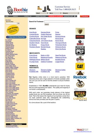 Brand Men's Women's
Order Status
Search the Store
Go
5.11 Tactical
Ariat Boots
Carhartt Boots
Carolina Boots
Caterpillar Boots
Chippewa Boots
Double H Boots
Dr. Martens
Florsheim Boots
Georgia Boots
Golden Retriever Boots
Irish Setter Boots
IronAge Boots
John Deere Boots
Keen Boots
Knapp Boots
Michelin Boots
Nautilus Footwear
Puma Safety Shoes
Reebok Safety Footwear
Rockport Works Boots
Rocky Boots
Rucks Boots
Thorogood Boots
Timberland Boots
Wolverine Boots
Work One Boots
Accessories
Mens Footwear (All)
Mens 6 Inch Boots
Mens 8 Inch Boots
Mens Safety Footwear (All)
Mens Safety Shoes
Mens 6 Inch Safety Boots
Mens 8 Inch Safety Boots
Mens Soft Toe Shoes
Alloy Footwear
Composite Toe Footwear
Electical Hazard (EH)
ESD Footwear
Extra Wide Widths
Fire Boot List
Hiking Boots
X-Large Sizes 14+
Logger/Lineman Boots
Insulated Footwear
Made in USA
Metatarsal Guards
Non-Metallic Footwear
Puncture Resistant Footwear
Side Zip Boots
Waterproof Boots
Womens Footwear (All)
Womens Safety Shoes
Womens Safety Footwear (All)
Wellington Boots
Closeout Specials
Support Information
Questions & Answers
Exchange-Return Policy
Search for Footwear:
Search
BRANDS
Ariat Boots Georgia Boots Puma
Carhartt Boots Golden Retriever Reebok
Carolina Boots Irish Setter Boots Rockport Boots
Caterpillar Boots IronAge Rocky Boots
Chippewa Boots John Deere Boots Rucks Boots
Double H Boots Keen Boots Thorogood Boots
Dr. Martens Knapp Boots Timberland Boots
Florsheim Boots Michelin Boots Wolverine Boots
Nautilus Work One Boots
MEN'S BOOTS
6 Inch Boots Made in USA Steel-Toe Boots
8 Inch Boots Metatarsal Guards Waterproof Boots
Wellington Boots Military Boots Insulated Boots
X-Large Sizes Outdoor Footwear Logger Boots
WOMEN'S &
KIDS BOOTS
Women's
Footwear (All)
Women's Safety
Footwear (All)
Womens Safety
Shoes
Our flagship online store is a boot lover’s paradise. With
attractive prices and a huge selection of brands available under
one roof, you can be sure to find the answer to all your footwear
needs.
Established in 1997, BootBiz understands your need for boots
that are both long-lasting and stylish. The quality and longevity of
our boots is unsurpassed.
With each order, we guarantee timely delivery of the highest
quality boots you can find anywhere. And our prices can not be
beat. That is the reason the majority of our business comes from
our loyal customer base who understands the outstanding
service we have provided over the past 15 years.
So come aboard. Be a part of the tradition.
converted by Web2PDFConvert.com
 